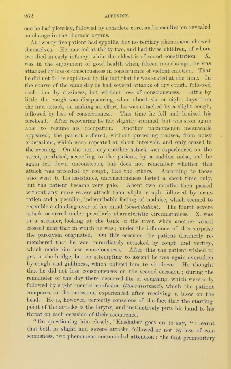 one he had pleurisy, followed by complete cure, and auscultation revealed no change in the thoracic organs. At twenty-five patient had syphilis, but no tertiary phenomena showed themselves. He married at thirty-two, and had three children, of whom two died in early infancy, while the oldest is of sound constitution. X. was in the enjoyment of good health when, fifteen months ago, he was attacked by loss of consciousness in consequence of violent emotion. That he did not fall is explained by the fact that he was seated at the time. In the course of the same day he had several attacks of dry cough, followed each time by dizziness, but without loss of consciousness. Little by little the cough was disappearing, when about six or eight days from the first attack, on making an effort, he was attacked by a slight cough, followed by loss of consciousness. This time he fell and bruised his forehead. After recovering he felt slightly stunned, but was soon again able to resume his occupation. Another phenomenon meanwhile appeared; the patient suffered, without preceding nausea, from noisy eructations, which were repeated at short intervals, and only ceased in the evening. On the next day another attack was experienced on the street, produced, according to the patient, by a sudden noise, and he again fell down unconscious, but does not remember whether this attack was preceded by cough, like the others. According to those who went to his assistance, unconsciousness lasted a short time only, but the patient became very pale. About two months then passed without any more severe attack than slight cough, followed by eruc- tation and a peculiar, indescribable feeling of malaise, which seemed to resemble a clouding over of his mind (obnubilation). The fourth severe attack occurred under peculiarly characteristic circumstances. X. was in a steamer, looking at the bank of the river, when another vessel crossed near that in which he Avas; under the influence of this surprise the paroxysm originated. On this occasion the patient distinctly re- membered that he was immediately attacked by cough and vertigo, which made him lose consciousness. After this the patient wished to get on the bridge, but on attempting to ascend he was again overtaken by cough and giddiness, which obliged him to sit down. He thought that he did not lose consciousness on the second occasion; during the remainder of the clay there occurred fits of coughing, which were only followed by slight mental confusion (etourdissement), which the patient compares to the sensation experienced after receiving a blow on the head. He is, however, perfectly conscious of the fact that the starting- point of the attacks is the larynx, and instinctively puts his hand to his throat on each occasion of their recurrence.  On questioning him closely, Krishaber goes on to say,  T learnt that both in slight and severe attacks, followed or not by loss of con- sciousness, two phenomena commanded attention : the first premonitory