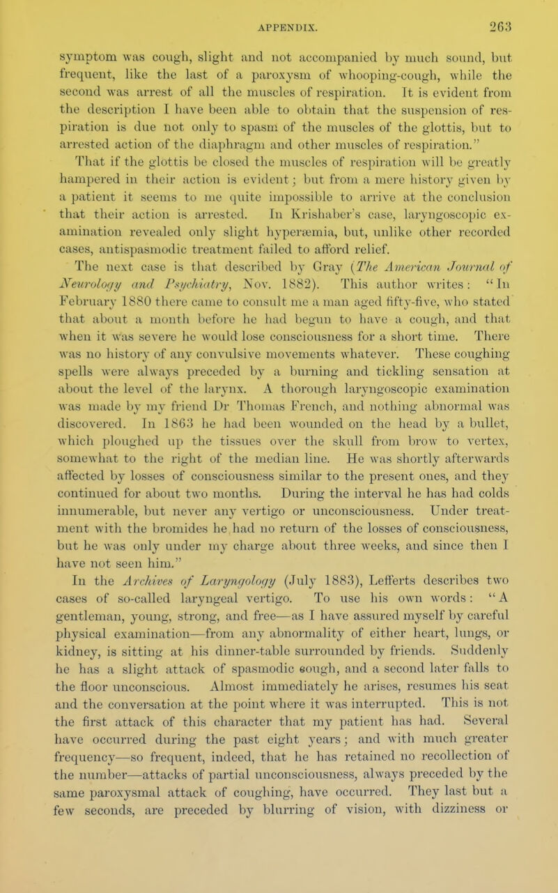 symptom was cough, slight and not accompanied by much sound, but frequent, like the last of a paroxysm of whooping-cough, while the second was arrest of all the muscles of respiration. It is evident from the description I have been able to obtain that the suspension of res juration is due not only to spasm of the muscles of the glottis, but to arrested action of the diaphragm and other muscles of respiration. That if the glottis be closed the muscles of respiration will be greatly hampered in their action is evident ; but from a mere history given by a patient it seems to me quite impossible to arrive at the conclusion that their action is arrested. In Krishaber's ease, larvngoscopic ex- amination revealed only slight hyperemia, but, unlike other recorded cases, antispasmodic treatment failed to afford relief. The next case is that described by Cray {The American Journal, of Neurology mid Psychiatry, Nov. 1882). This author writes: In February 1880 there came to consult me a man aged fifty-five, who stated that about a month before he had begun to have a cough, and that when it was severe he would lose consciousness for a short time. There was no history of any convulsive movements whatever. These coughing spells were always preceded by a burning and tickling sensation at about the level of the larynx. A thorough larvngoscopic examination was made by my friend Dr Thomas French, and nothing abnormal was discovered. In 1863 he had been wounded on the head by a bullet, which ploughed up the tissues over the skull from brow to vertex, somewhat to the right of the median line. He was shortly afterwards affected by losses of consciousness similar to the present ones, and they continued for about two months. During the interval he has had colds innumerable, but never any vertigo or unconsciousness. Under treat- ment with the bromides he had no return of the losses of consciousness, but he was only under my charge about three weeks, and since then I have not seen him.  In the Archives of Laryngology (July 1883), Lefferts describes two cases of so-called laryngeal vertigo. To use his own words:  A gentleman, young, strong, and free—as I have assured myself by careful physical examination—from any abnormality of either heart, lungs, or kidney, is sitting at his dinner-table surrounded by friends. Suddenly he has a slight attack of spasmodic sough, and a second later falls to the floor unconscious. Almost immediately he arises, resumes his seat and the conversation at the point where it was interrupted. This is not the first attack of this character that my patient has had. Several have occurred during the past eight years; and with much greater frequency—so frequent, indeed, that he has retained no recollection of the number—attacks of partial unconsciousness, always preceded by the same paroxysmal attack of coughing, have occurred. They last but a few seconds, are preceded by blurring of vision, with dizziness or