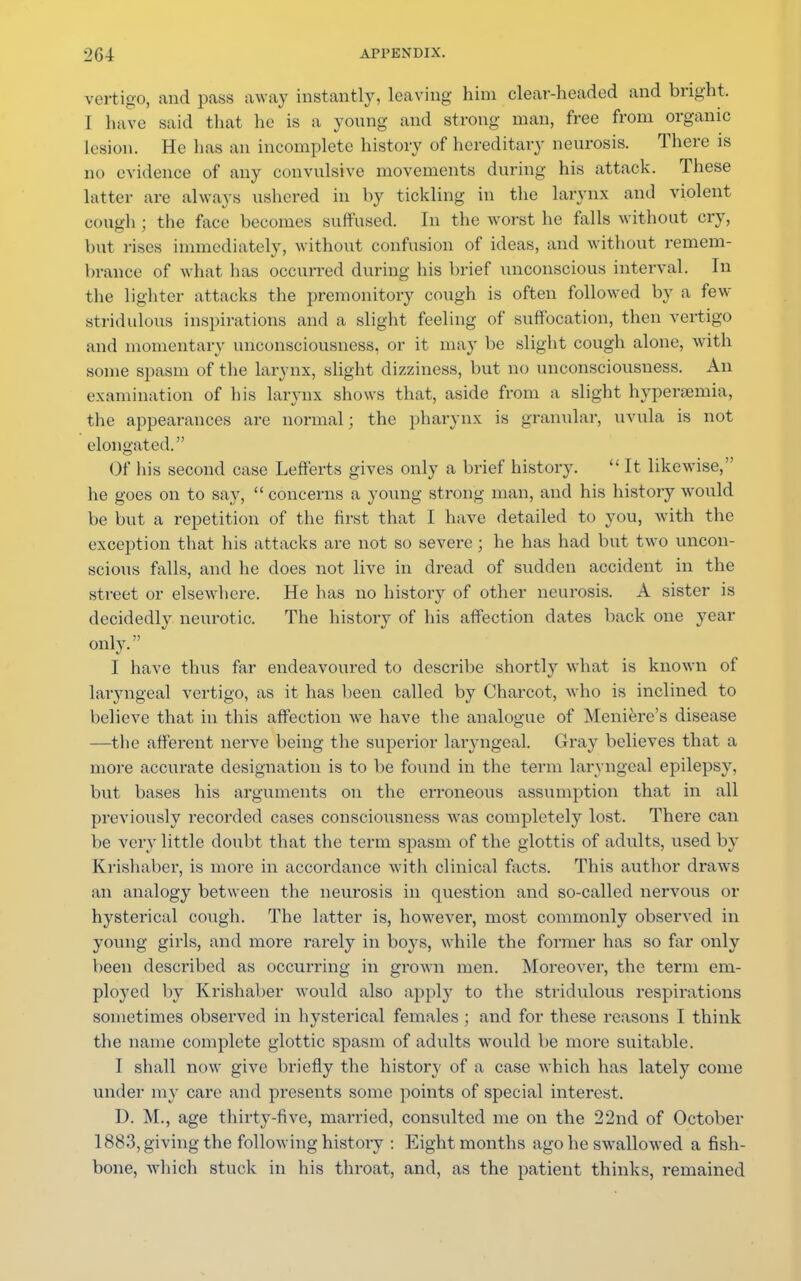 vertigo, and pass away instantly, leaving him clear-headed and bright. I have said that he is a young and strong man, free from organic lesion. He has an incomplete history of hereditary neurosis. There is no evidence of any convulsive movements during his attack. These latter are always ushered in by tickling in the larynx and violent eouffh ; the face becomes suffused. In the worst he falls without cry, but rises immediately, without confusion of ideas, and without remem- brance of what has occurred during his brief unconscious interval. In the lighter attacks the premonitory cough is often followed by a few stridulous inspirations and a slight feeling of suffocation, then vertigo and momentary unconsciousness, or it may be slight cough alone, with some spasm of the larynx, slight dizziness, but no unconsciousness. An examination of his larynx shows that, aside from a slight hyperemia, the appearances are normal; the pharynx is granular, uvula is not elongated. Of his second case Lefferts gives only a brief history.  It likewise, he goes on to say,  concerns a young strong man, and his history would be but a repetition of the first that I have detailed to you, with the exception that his attacks are not so severe; he has had but two uncon- scious falls, and he does not live in dread of sudden accident in the street or elsewhere. He has no history of other neurosis. A sister is decidedly neurotic. The history of his affection dates back one year only. I have thus far endeavoured to describe shortly what is known of lai'yngeal vertigo, as it has been called by Charcot, who is inclined to believe that in this affection we have the analogue of Meniere's disease —the afferent nerve being the superior laryngeal. Gray believes that a more accurate designation is to be found in the term laryngeal epilepsy, but bases his arguments on the erroneous assumption that in all previously recorded cases consciousness was completely lost. There can be very little doubt that the term spasm of the glottis of adults, used by Krishaber, is more in accordance with clinical facts. This author draws an analogy between the neurosis in question and so-called nervous or hysterical cough. The latter is, however, most commonly observed in young girls, and more rarely in boys, while the former has so far only been described as occurring in grown men. Moreover, the term em- ployed by Krishaber would also apply to the stridulous respirations sometimes observed in hysterical females; and for these reasons I think the name complete glottic spasm of adults would be more suitable. I shall now give briefly the history of a case which has lately come under my care and presents some points of special interest. D. M.j age thirty-five, married, consulted me on the 22nd of October 1883, giving the following history : Eight months ago he swallowed a fish- bone, which stuck in his throat, and, as the patient thinks, remained