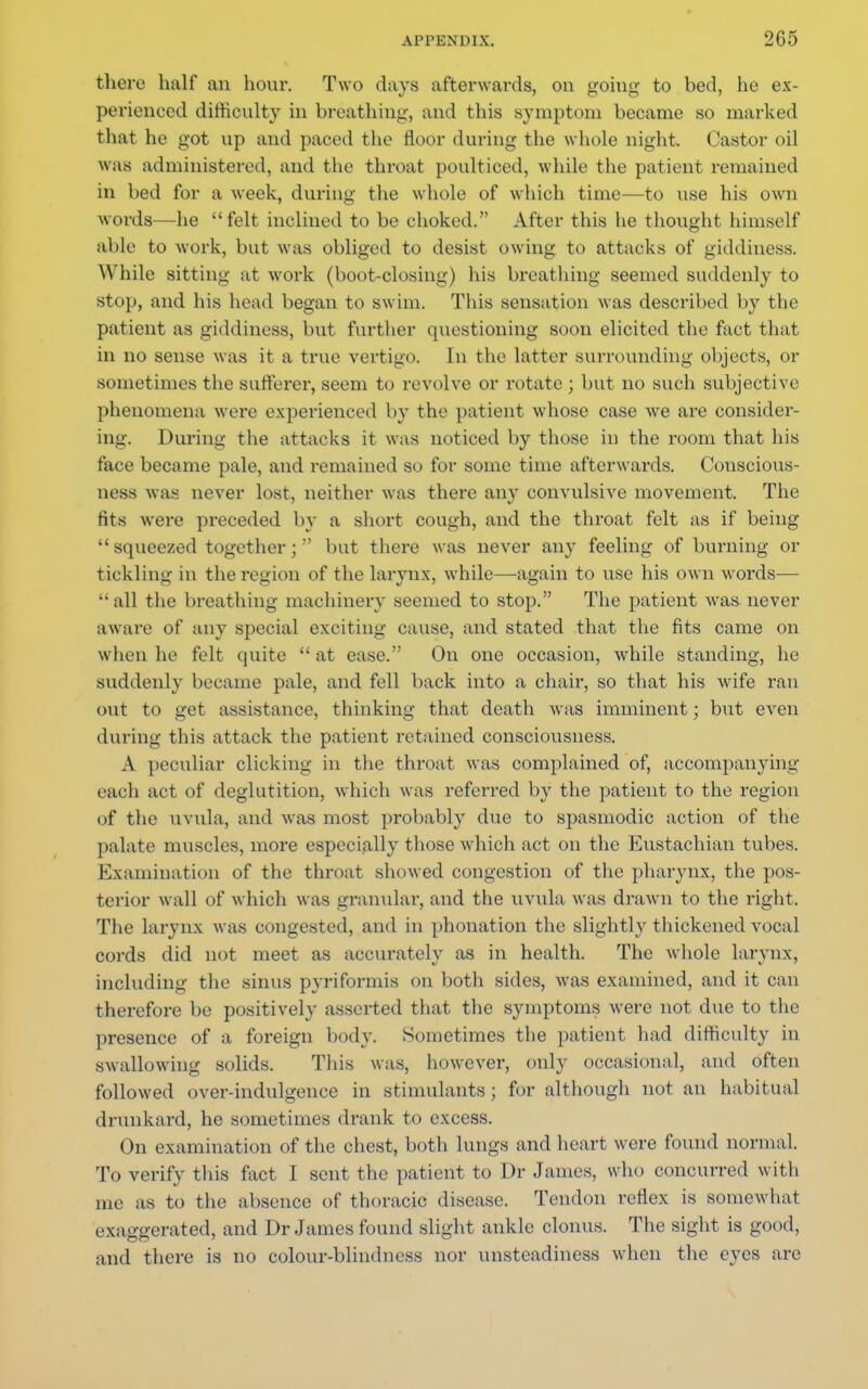 there half an hour. Two days afterwards, on going to bed, he ex- perienced difficulty in breathing, and this symptom became so marked that he got up and paced the floor during the whole night. Castor oil was administered, and the throat poulticed, while the patient remained in bed for a week, during the whole of which time—to use his own words—he felt inclined to be choked. After this he thought himself able to work, but was obliged to desist owing to attacks of giddiness. While sitting at work (hoot-closing) his breathing seemed suddenly to stop, and his head began to swim. This sensation was described by the patient as giddiness, but further questioning soon elicited the fact that in no sense was it a true vertigo. In the latter surrounding objects, or sometimes the sufferer, seem to revolve or rotate ; but no such subjective phenomena were experienced by the patient whose case we are consider- ing. During the attacks it was noticed by those in the room that his face became pale, and remained so for some time afterwards. Conscious- ness was never lost, neither was there any convulsive movement. The fits wei'e preceded by a short cough, and the throat felt as if being  squeezed together;  but there was never any feeling of burning or tickling in the region of the larynx, while—again to use his own words— all the breathing machinery seemed to stop. The patient was never aware of any special exciting cause, and stated that the fits came on when he felt quite  at ease. On one occasion, while standing, he suddenly became pale, and fell back into a chair, so that his wife ran out to get assistance, thinking that death was imminent; but even during tins attack the patient retained consciousness. A peculiar clicking in the throat was complained of, accompanying each act of deglutition, which w as referred b}^ the patient to the region of the uvula, and was most probably due to spasmodic action of the palate muscles, more especially those which act on the Eustachian tubes. Examination of the throat showed congestion of the pharynx, the pos- terior wall of which was granular, and the uvula was drawn to the right. The larynx was congested, and in phonation the slightly thickened vocal cords did not meet as accurately as in health. The whole larynx, including the sinus pyriformis on both sides, was examined, and it can therefore be positively asserted that the symptoms were not due to the presence of a foreign body. Sometimes the patient had difficulty in swallowing solids. This was, however, only occasional, and often followed over-indulgence in stimulants ; for although not an habitual drunkard, he sometimes drank to excess. On examination of the chest, both lungs and heart were found normal. To verify this fact I sent the patient to Dr James, who concurred with me as to the absence of thoracic disease. Tendon reflex is somewhat exaggerated, and Dr James found slight ankle clonus. The sight is good, and there is no colour-blindness nor unsteadiness when the eyes are