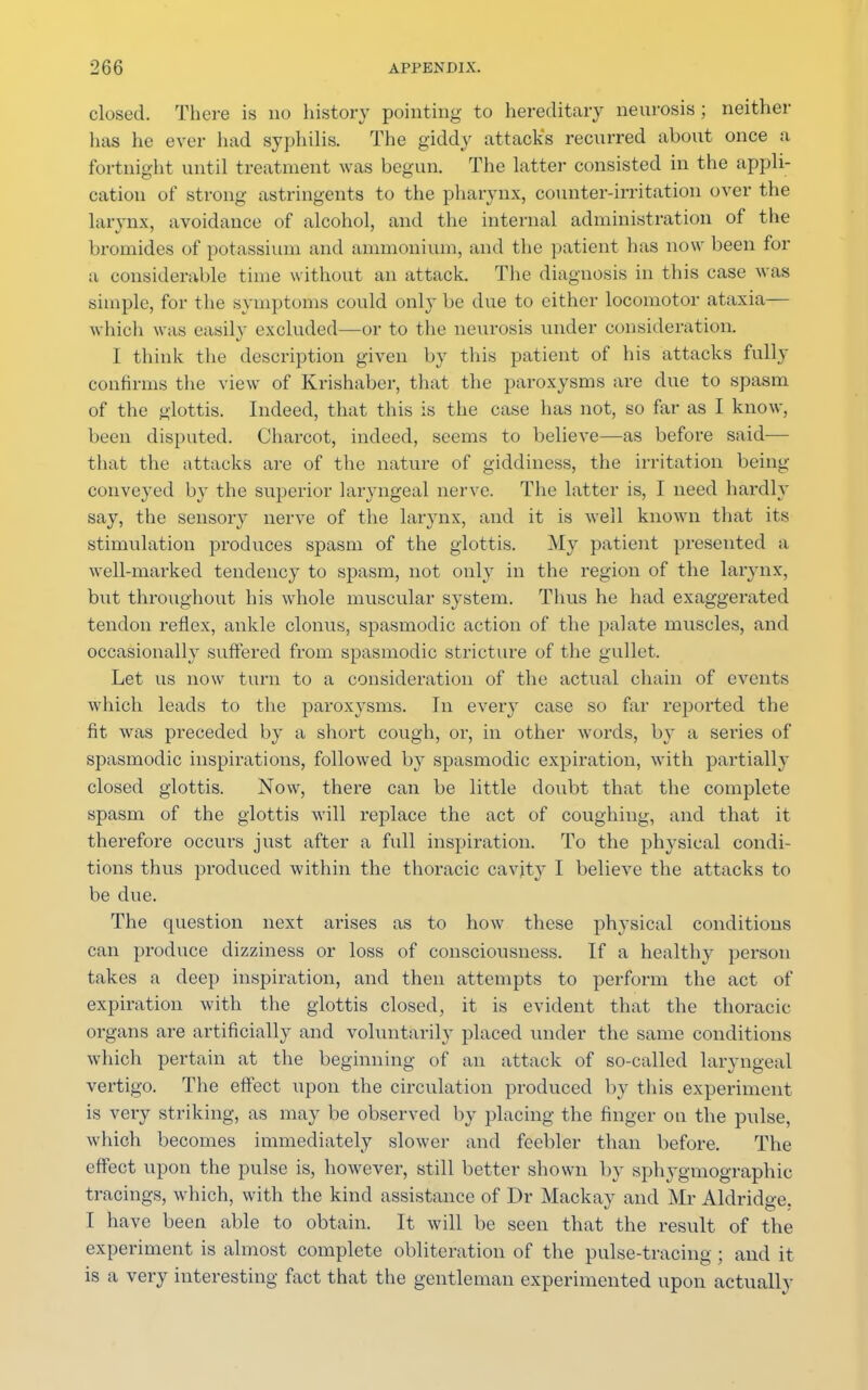 closed. There is no history pointing to hereditary neurosis ; neither has he ever had syphilis. The giddy attack's recurred about once a fortnight until treatment was begun. The latter consisted in the appli- cation of strong astringents to the pharynx, counter-irritation over the larynx, avoidance of alcohol, and the internal administration of the bromides of potassium and ammonium, and the patient has now been for a considerable time without an attack. The diagnosis in this case was simple, for the symptoms could only be due to either locomotor ataxia— which was easily excluded—or to the neurosis under consideration. I think the description given by tins patient of his attacks fully confirms the view of Krishaber, that the paroxysms are due to spasm of the glottis. Indeed, that this is the case has not, so far as I know, been disputed. Charcot, indeed, seems to believe—as before said— that the attacks are of the nature of giddiness, the irritation being conveyed by the superior laryngeal nerve. The latter is, I need hardly say, the sensory nerve of the larynx, and it is well known that its stimulation produces spasm of the glottis. My patient presented a well-marked tendency to spasm, not only in the region of the larynx, but throughout his whole muscular system. Thus he had exaggerated tendon reflex, ankle clonus, spasmodic action of the palate muscles, and occasionally suffered from spasmodic stricture of the gullet. Let us now turn to a consideration of the actual chain of events which leads to the paroxysms. In every case so far reported the fit was preceded by a short cough, or, in other words, by a series of spasmodic inspirations, followed by spasmodic expiration, with partially closed glottis. Now, there can be little doubt that the complete spasm of the glottis will replace the act of coughing, and that it therefore occurs just after a full inspiration. To the physical condi- tions thus produced within the thoracic cavity I believe the attacks to be due. The question next ai'ises as to how these physical conditions can produce dizziness or loss of consciousness. If a healthy person takes a deep inspiration, and then attempts to perform the act of expiration with the glottis closed, it is evident that the thoracic- organs are artificially and voluntarily placed under the same conditions which pertain at the beginning of an attack of so-called laryngeal vertigo. The effect upon the circulation produced by this experiment is very striking, as may be observed by placing the finger on the pulse, which becomes immediately slower and feebler than before. The effect upon the pulse is, however, still better shown by sphygmographic tracings, which, with the kind assistance of Dr Mackay and Mr Aldridge. I have been able to obtain. It will be seen that the result of the experiment is almost complete obliteration of the pulse-tracing; and it is a very interesting fact that the gentleman experimented upon actually