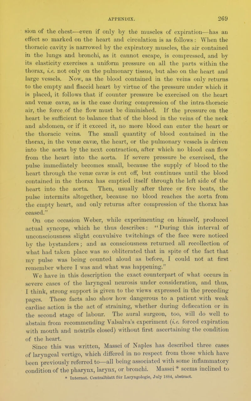 sion of the chest—even if only by the muscles of expiration—has an effect so marked on the heart and circulation is as follows : When the thoracic cavity is narrowed by the expiratory muscles, the air contained in the lungs and bronchi, as it cannot escape, is compressed, and by its elasticity exercises a uniform pressure on all the parts within the thorax, i.e. not only on the pulmonary tissue, hut also on the heart and large vessels. Now, as the blood contained in the veins only returns to the empty and flaccid heart by virtue of the pressure under which it is placed, it follows that if counter pressure be exercised on the heart and venie cava?, as is the case during compression of the intra-thoracic air, the force of the flow must be diminished. If the pressure on the heart be sufficient to balance that of the hlood in the veins of the neck and abdomen, or if it exceed it, no more blood can enter the heart or the thoracic veins. The small quantity of blood contained in the thorax, in the venae cava?, the heart, or the pulmonary vessels is driven into the aorta by the next contraction, after which no blood can flow from the heart into the aorta. If severe pressure be exercised, the pulse immediately becomes small, because the supply of blood to the heart through the vena? cava? is cut off, but continues until the blood contained in the thorax has emptied itself through the left side of the heart into the aorta. Then, usually after three or five beats, the pidse intermits altogether, because no blood reaches the aorta from the empty heart, and only returns after compression of the thorax has ceased. (hi one occasion Weber, while experimenting on himself, produced actual syncope, which he thus describes: During this interval of unconsciousness slight convulsive twitchings of the face were noticed by the bystanders; and as consciousness returned all recollection of what had taken place was so obliterated that in spite of the fact that my pulse was being counted aloud as before, I could not at first remember where I was and what was happening. We have in this description the exact counterpart of what occurs in severe cases of the laryngeal neurosis tinder consideration, and thus, I think, strong support is given to the views expressed in the preceding pages. These facts also show how dangerous to a patient with weak cardiac action is the act of straining, whether during deftecation or in the second stage of labour. The aural surgeon, too, will do well to abstain from recommending Valsalva's experiment (i.e. forced expiration with mouth and nostrils closed) without first ascertaining the condition of the heart. Since this was written, Massei of Naples has described three cases of laryngeal vertigo, which differed in no respect from those which have been previously referred to—all being associated with some inflammatory condition of the pharynx, larynx, or bronchi. Massei * seems inclined to * Internat. Centralblatt fiir Laryngologie, July 1SS4, abstract.
