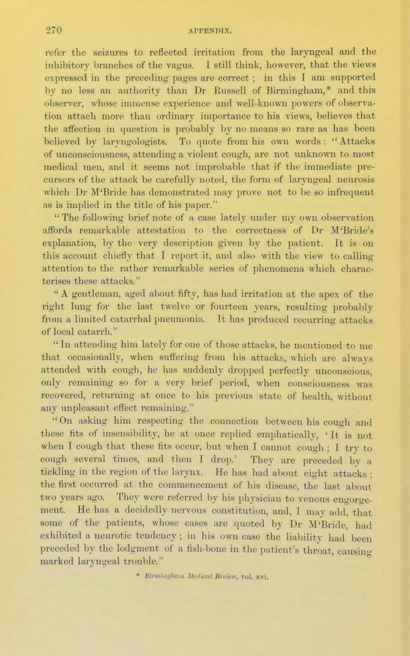 refer the seizures to reflected irritation from the laryngeal and the inhibitory branches of the vagus. I still think, however, that the views expressed in the preceding pages are correct; in this I am supported by no less an authority than Dr Russell of Birmingham,* and this observer, whose immense experience and well-known powers of observa- tion attach more than ordinary importance to his views, believes that the affection in question is probably by no means so rare as has been believed by laryngologists. To quote from his own words: Attacks of unconsciousness, attending a violent cough, are not unknown to most medical men, and it seems not improbable that if the immediate pre- cursors of the attack be carefully noted, the form of laryngeal neurosis which Dr M'Bride has demonstrated may prove not to be so infrequent as is implied in the title of his paper. The following brief note of a case lately under my own observation affords remarkable attestation to the correctness of Dr M'Bride's explanation, by the very description given by the patient. It is on this account chiefly that I report it, and also with the view to calling attention to the rather remarkable series of phenomena which charac- terises these attacks.  A gentleman, aged about fifty, has had irritation at the apex of the right lung for the last twelve or fourteen years, resulting probably from a limited catarrhal pneumonia. It has produced recurring attacks of local catarrh.  In attending him lately for one of those attacks, he mentioned to me that occasionally, when suffering from his attacks, which are always attended with cough, he has suddenly dropped perfectly unconscious, only remaining so for a very brief period, when consciousness was recovered, returning at once to his previous state of health, without any unpleasant effect remaining.  On asking him respecting the connection between his cough and these fits of insensibility, he at once replied emphatically, ' It is not when I cough that these fits occur, but when I cannot cough ; I try to cough several times, and then I drop.' They are preceded by a tickling in the region of the larynx. He has had about eight attacks ; the first occurred at the commencement of his disease, the last about two years ago. They were referred by his physician to venous engorge- ment. He has a decidedly nervous constitution, and, I may add, that some of the patients, whose cases are quoted by Dr M'Bride, had exhibited a neurotic tendency; in his own case the liability had been preceded by the lodgment of a fish-bone in the patient's throat, causing marked laryngeal trouble. * Birmingham Medical Rcvieic, vol. xvi.