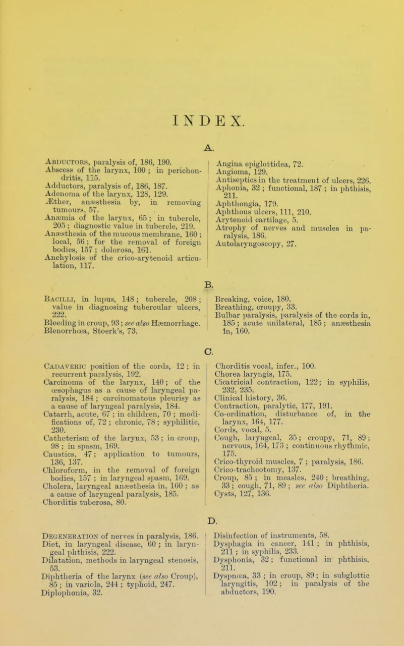 INDEX. Abductors, paralysis of, 180, 190. Abscess of the larynx, 100 ; in perichon- dritis, 115. Adductors, paralysis of, 18(i, 187. Adenoma of the larynx, 128, 129. ^Ether, anesthesia by, in removing tumours, 57. Anaemia of the larynx, 05 ; in tubercle, 205; diagnostic value in tubercle, 219. Anaesthesia of the mucous membrane, 100 : local, 50; for the removal of foreign bodies, 157 ; dolorosa, 101. Anchylosis of the crico-arytenoid articu- lation, 117. Angina epiglottidea, 72. ! Angioma, 129. Antiseptics in the treatment of ulcers, 226. Aphonia, 32 ; functional, 187 ; in phthisis, 211. Aphthongia, 170. Aphthous ulcers, 111, 210. Arytenoid cartilage, 5. Atrophy of nerves and muscles in pa- ralysis, 18b\ Autolaryngoscopy, 27. BACILLI, in lupus, 148; tubercle, 208; value in diagnosing tubercular ulcers, 222. Bleeding in croup, 93; see also Haemorrhage. Blenorrhuea, Stoerk's, 73. Breaking, voice, 180. Breathing, croupy, 33. Bulbar paralysis, paralysis of the cords in, 185 ; acute unilateral, 185 ; anaesthesia In, 100. Cadaveric position of the cords, 12; in recurrent paralysis, 198. Carcinoma of the larynx, 140; of the (jesophagus as a cause of laryngeal pa- ralysis, 184 ; carcinomatous pleurisy as a cause of laryngeal paralysis, 184. Catarrh, acute, 07 ; in children, 70 ; modi- fications of, 72 ; chronic, 78 ; syphilitic, 230. Catheterism of the larynx, 53; in croup, 98 ; in spasm, 169. Caustics, 47; application to tumours, 130, 137. Chloroform, in the removal of foreign bodies, 157 : in laryngeal spasm, 169. Cholera, laryngeal anaesthesia in, 100 ; as a cause of laryngeal paralysis, 185. Chorditis tuberosa, 80. c. Chorditis vocal, infer., 100. Chorea laryngis, 175. Cicatricial contraction, 122; in syphilis, 232, 235. Clinical history, 30. (Ymtraction, paralytic, 177, 101. Co-ordination, disturbance of, in the larynx, 104, 177. Cords, vocal, 5. Cough, laryngeal, 35; croupy, 71, 89; nervous, 104, 173 ; continuous rhythmic, 175. Crico-thyroid muscles, 7 ; paralysis, 180. Crico-tracheotomy, 137. Croup, 85 ; in measles, 240 ; breathing, 33; cough, 7], 8!); see also Diphtheria. Cysts, 127, 130. D. Degeneration of nerves in paralysis, 186. I Disinfection of instruments, 58. Diet, in laryngeal disease, 00 ; in laryn- Dysphagia in cancer, 141 ; in phthisis, geal phthisis. 222. 211 ; in syphilis, 233. Dilatation, methods in laryngeal stenosis, ' Dysphonia, 32: functional in phthisis, 53. 211. Diphtheria of the larynx (see a ho Croup), Dyspnoea, 33; in croup, 89; in subglottic 85 ; in variola, 244 ; typhoid, 247. laryngitis, 102 ; in paralysis of the Diplophonia, 32. abductors, 190.