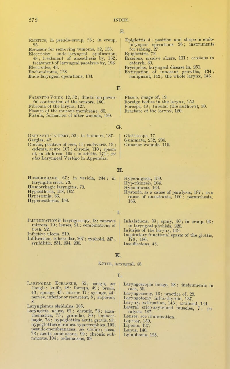 Emetics, in pseudo-croup, 70; in croup, 95. Ecraseur for removing tumours, 52, 13(1. Electricity, endo-laryngeal application, 48; treatment of anaesthesia by, 102; treatment of laryngeal paralysis by, 108. Electrodes, 48. Enchondroma, 128. Endo-laryngeal operations, 134. E. Epiglottis, 4 ; position and shape in endo- laryngeal operations 26; instruments for raising, 27. Epiglottitis, 72. Erosions, erosive ulcers, 111; erosions in catarrh, 80. Erysipelas, laryngeal disease in, 251. Extirpation of innocent growths, 134 ; malignant, 142; the whole larynx, 143. Falsetto Voice, 12, 32 ; due to too powe ful contraction of the tensors, 180. Fibroma of the larynx, 127. Fissure of the mucous membrane, 80. Fistula, formation of after wounds, 120. Flame, image of, 19. Foreign bodies in the larynx, 152. Forceps, 49 ; tubular (the author's), 50. Fracture of the larynx, 120. Cx. Galvanic Cautery, 53 ; in tumours, 137. Glottiscope, 17. Gargles, 42. Gummata, 232, 230. Glottis, position of rest, 11; cadaveric, 12 ; Gunshot wounds, 119. oedema, acute, 107 ; chronic, 110 ; spasm of, in children, 165 ; in adults, 171; see also Laryngeal Vertigo in Appendix. H. Hemorrhage, 67; in variola, 244; in laryngitis sicca, 73. Hemorrhagic laryngitis, 73. Hypesthesia, 158, 162. Hyperemia, 66. Hyperesthesia, 158. Hyperalgesia, 159. Hyperkinesis, 164. Hypokinesis, 164. Hysteria, as a cause of paralysis, 187 ; as a cause of anesthesia, 160; paresthesia, 163. Illumination in laryngoscopy, 18; concave mirrors, 19; lenses, 21; combinations of both, 22. Infective ulcers, 210. Infiltration, tubercular, 207; typhoid, 247 ; syphilitic, 231, 234, 236. Inhalations, 39; spray, 40; in croup, 96: in laryngeal phthisis, 226. Injuries of the larynx, 119. Inspiratory functional spasm of the glottis, 178; 180. Insufflations, 45. K. Knife, laryngeal, 48. L. Laryngeal Ecraseur, 52; cough, see Cough ; knife, 48; forceps, 49 ; brush, 43 ; sponge, 43 ; mirror, 17 ; syringe, 44 ; nerves, inferior or recurrent, 8 ; superior, 8. Laryngismus stridulus, 165. Laryngitis, acute, 67 ; chronic, 78; exan- thematica, 73 ; granular, 80; hemorr- hagic, 73 ; hypoglottica acuta gravis, 93; hypoglottica chronica hypertrophica, 105; pseudo-membranacea, see Croup ; sicca, 73; acute submucous, 99; chronic sub- mucous, 104 ; cedematous, 99. Laryngoscopy image, 28 ; instruments in case, 59. Laryngoscopy, 16; practice of, 23. Laryngotomy, infra-thyroid, 137. Larynx, extirpation, 143 ; artificial, 144. Lateral crico-arytenoid muscles, 7 • pa- ralysis, 187. Lenses, see illumination. Leprosy, 150. Lipoma, 127. Lupus, 146. Lymphoma, 128.