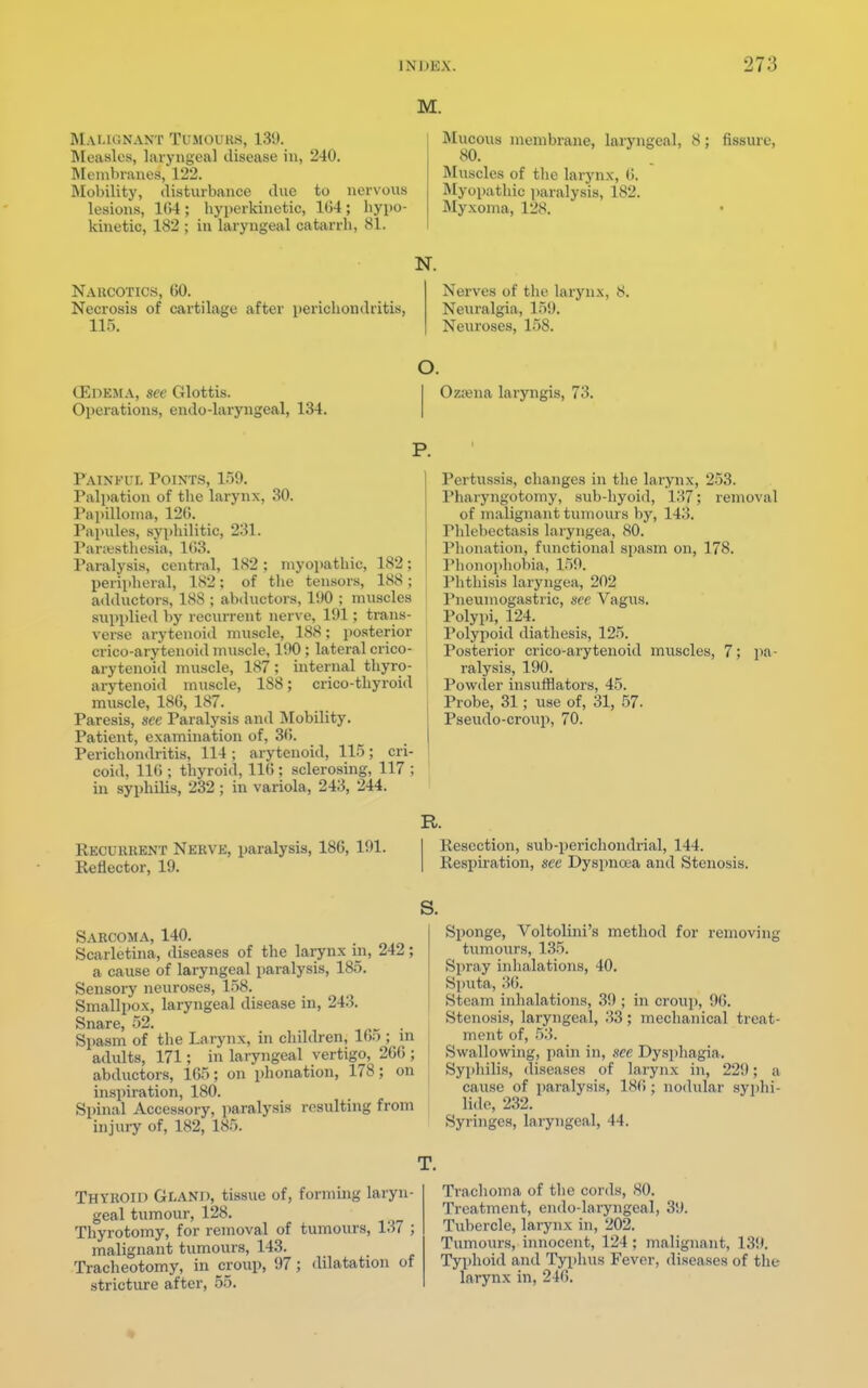 M. Mai.k:nant Tumours, 131). Measles, laryngeal disease in, 240. Membranes, 122. Mobility, disturbance due to nervous lesions, 164; hyperkinetic, 104; hypo- kinetic, 182 ; in laryngeal catarrh, 81. Mucous membrane, laryngeal, 8 80. Muscles of the larynx, 6. Myopathic paralysis, 182. Myxoma, 128. Narcotics, (50. Necrosis of cartilage after perichondritis, 115. fissure, N. Nerves of the larynx, 8. Neuralgia, 159. Neuroses, 158. (EDEMA, see Glottis. Operations, endo-laryngeal, 134. O. Ozama laryngis, 73. Painful Points, 150. Palpation of the larynx, 30. Papilloma, 120. Papules, syphilitic, 231. Paresthesia, 163. Paralysis, central, 182 ; myopathic, 182; peripheral, 182; of the tensors, 188; adductors, 188 ; abductors, 1!)0 ; muscles supplied by recurrent nerve, 191; trans- verse arytenoid muscle, 188; posterior crico-arytenoid muscle, 190; lateral crico- arytenoid muscle, 187; internal thyro- arytenoid muscle, 188; crico-thyroid muscle, 186, 187. Paresis, see Paralysis and Mobility. Patient, examination of, 30. Perichondritis, 114; arytenoid, 115; cri- coid, 116 ; thyroid, 116 ; sclerosing, 117 ; in syphilis, 232 ; in variola, 243, 244. Recurrent Nerve, paralysis, 186, 191. Reflector, 19. Pertussis, changes in the larynx, 253. Pharyngotomy, sub-hyoid, 137; removal of malignant tumours by, 14;!. Phlebectasis laryngea, 80. Phonation, functional spasm on, 178. Phonophobia, 159. Phthisis laryngea, 202 Pneuinogastric, see Vagus. Polypi, 124. Polypoid diathesis, 125. Posterior crico-arytenoid muscles, 7; pa- ralysis, 190. Powder insufflators, 45. Probe, 31; use of, 31, 57- Pseudo-croup, 70. R. Resection, sub-perichondrial, 144. Respiration, sec Dyspnoea and Stenosis. s. Sarcoma, 140. Scarletina, diseases of the larynx in, 242; a cause of laryngeal paralysis, 185. Sensory neuroses, 158. Smallpox, laryngeal disease in, 243. Snare, 52. . Spasm of the Larynx, in children, 165 ; in adults, 171; in laryngeal vertigo, 266 ; abductors, 165; on phonation, 178; on inspiration, 180. Spinal Accessory, paralysis resulting from injury of, 182, 185. Sponge, Voltolini's method for removing tumours, 135. Spray inhalations, 40. Sputa, 36. Steam inhalations, 39 ; in croup, 96. Stenosis, laryngeal, 33; mechanical treat- ment of, 53. Swallowing, pain in, see Dysphagia. Syphilis, discuses of larynx in, 22!I : a cause of paralysis, 186; nodular Syphi- lid^ 232. Syringes, laryngeal, 44. T. Thyroid Gland, tissue of, forming laryn- geal tumour, 128. Thyrotomy, for removal of tumours, 137 ; malignant tumours, 143. Tracheotomy, in croup, 97 ; dilatation of stricture after, 55. Trachoma of the cords, 80. Treatment, endo-laryngeal, 39. Tubercle, larynx in, 202. Tumours, innocent, 124 ; malignant, 139. Typhoid and Typhus Fever, diseases of the larynx in, 246.