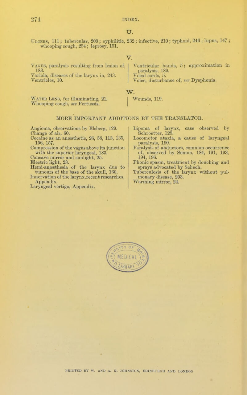 U. Ulcers, 111; tubercular, 209; syphilitic, 232; infective, 210; typhoid, 246; lupus, 147 ; whooping cough, 254 ; leprosy, 151. V. Vagus, paralysis resulting from lesion of, 183. Variola, diseases of the larynx in, 243. Ventricles, 10. Ventricular bands, 5; approximation in paralysis, 189. Vocal cords, 5. Voice, disturbance of, see Dysphoria. W. Water Lens, for illuminating, 21. Whooping cough, see Pertussis. Wounds, 119. MORE IMPORTANT ADDITIONS BY THE TRANSLATOR. Angioma, observations by Elsberg, 129. Change of air, (50. Cocaine as an anaesthetic, 26, 58, 113, 135, 156, 157. Compression of the vagus above its junction with the superior laryngeal, 183. Concave mirror and sunlight, 25. Electric light, 23. Hemi-anaisthesia of the larynx due to tumours of the base of the skull, 160. Innervation of the larynx,recent researches, Appendix. Laryngeal vertigo, Appendix. Lipoma of larynx, case observed by Schroetter, 128. Locomotor ataxia, a cause of laryngeal paralysis, 190. Paralysis of abductors, common occurrence of, observed by Semon, 184, 191, 193, 194, 196. Phonic spasm, treatment by douching and sprays advocated by Schech. Tuberculosis of the larynx without pul- monary disease, 203. Warming mirror, 24. PRQTEBD BY W. AND A. K. JOHNSTON, KD1NUIKOU AND LONDON