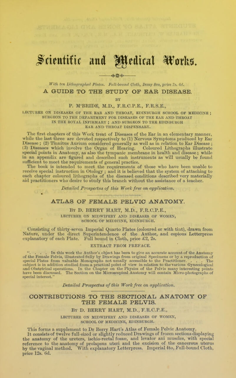 <$»s«j> With ten Lithoijraphed Plates. Full-bound Cloth, Deuitj 8vo, price 7$, Od. A GUIDE TO THE STUDY OP EAR DISEASE. BY r. M'BRIDE, M.D., F.R.C.P.E., F.R.S.E., LECTURER ON DISEASES OF THE EAR AND THROAT, EDINBURGH SCHOOL OF MEDICINE ; SURGEON TO THE DEPARTMENT FOR DISEASES OF THE EAR AND THROAT IN THE ROYAL INFIRMARY ; AND SURGEON TO THE EDINBURGH EAR AND THROAT DISPENSARY. The first chapters of this Work treat of Diseases of the Ear in an elementary manner, while the last three are devoted respectively to (1) Nervous Symptoms produced by Ear Disease ; (2) Tinnitus Aurium considered generally as well as in relation to Ear Disease ; (3) Diseases which involve the Organ of Hearing. Coloured Lithographs illustrate special points in Anatomy, as also the tympanic membrane in health and disease ; while in an appendix are figured and described such instruments as will usually be found sufficient to meet the requirements of general practice. The book is intended to meet the requirements of those who have been unable to receive special instruction in Otology ; and it is believed that the system of attaching to each chapter coloured lithographs of the diseased conditions described vei-y materially aid practitioners who desire to study this branch without the assistance of a teacher. Detailed Prospectus of this Work free on application. ATLAS OF FEMALE PELVIC ANATOMY. By D. BERRY HART, M.D., F.R.C.P.E., LECTURER ON MIDWIFERY AND DISEASES OF WOMEN, SCHOOL OF MEDICINE, EDINBURGH. Consisting of thirty-seven Imperial Quarto Plates (coloured or with tint), drawn from Xature, under the direct Superintendence of the Author, and copious Letterpress explanatory of each Plate. Full bound in Cloth, price £2, 2s. EXTRACT FROM PREFACE. . . . . In this work the Author's ubject has been to give an accurate account of the Anatomy of the Female Pelvis, illustrated fully by Drawings from original Specimens or by a reproduction of special Plates from valuable Monographs not usually accessible to the Practitioner. . . . The subject is in addition studied from a practical point of view in relation to the various Gynecological and Obstetrical operations. In the Chapter on the Physics of the Pelvis many interesting points have been discussed. The Section on the Microscopical Anatomy w ill contain Micro-photographs of special interest. Detailed Prospectus of th is Work free on application. CONTRIBUTIONS TO THE SECTIONAL ANATOMY OF THE FEMALE PELVIS. By D. BERRY HART, M.D., F.R.C.P.E., LECTURER ON 1HDWIFEBY AND DISEASES OF WOMEN, SCHOOL OF MEDICINE, EDINBURGH. This forms a supplement to Dr Berry Hart's Atlas of Female Pelvic Anatomy. It consists of twelve full-sized or slightly reduced Drawings of frozen sections displaying the anatomy of the ureters, ischio-rectal fossa3, and levator ani muscles, with special reference to the anatomy of prolapsus uteri and the excision of the cancerous uterus by the vaginal method. With explanatory Letterpress. Imperial 4to, Full-bound Cloth, price 12s. Gd.