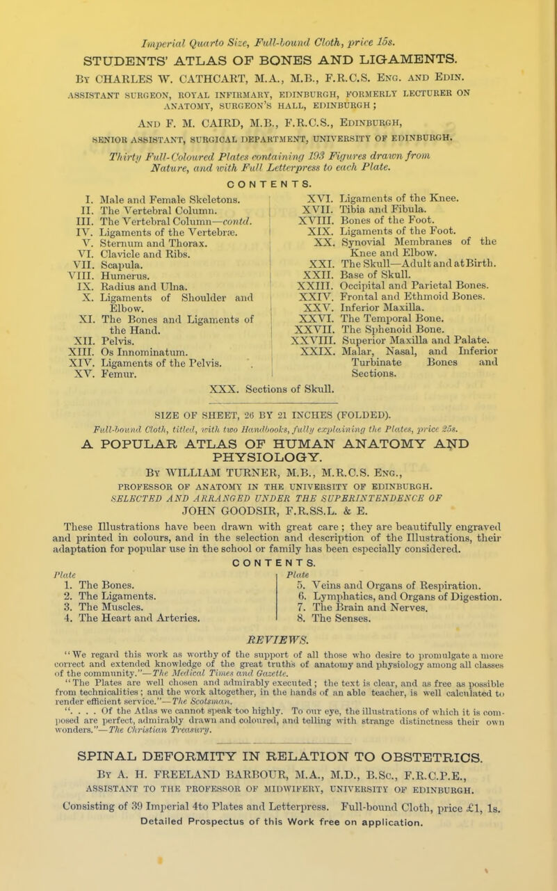 Imperial Quarto Size, Full-hound Cloth, price 15s. STUDENTS' ATLAS OF BONES AND LIGAMENTS. By CHARLES W. CATHCART, M.A., M.B., F.R.C.S. Eng. and Edin. ASSISTANT .SURGEON, ROYAL INFIRMARY, EDINBURGH, FORMERLY LECTURER ON ANATOMY, SURGEON'S HALL, EDINBURGH; And F. M. CAIRD, M.B., F.R.C.S., Edinburgh, SENIOR ASSISTANT, SURGICAL DEPARTMENT, UNIVERSITY OF EDINBURGH. Thirty Full-Coloured Plates containing 193 Figures drawn from Nature, and with Full Letterpress to each Plate. CONTENTS. I. Male and Female Skeletons. II. The Vertebral Column. III. The Vertebral Column—amid. IV. Ligaments of the Vertebra?. V. Sternum and Thorax. VI. Clavicle and Ribs. VII. Scapula. VIII. Humerus. IX. Radius and Ulna. X. Ligaments of Shoulder and Elbow. XI. The Bones and Ligaments of the Hand. XII. Pelvis. XIII. Os Innominatum. XIV. Ligaments of the Pelvis. XV. Femur. XVI. Ligaments of the Knee. XVII. Tibia and Fibula. XVIII. Bones of the Foot. XIX. Ligaments of the Foot. XX. Synovial Membranes of the Knee and Elbow. XXI. The Skull—Adult and atBirth. XXII. Base of Skull. XXIII. Occipital and Parietal Bones. XXIV. Frontal and Ethmoid Bones. XXV. Inferior Maxilla, XXVI. The Temporal Bone. XXVII. The Sphenoid Bone. X X VIII. Superior Maxilla and Palate. XXIX. Malar, Nasal, and Inferior Turbinate Bones and Sections. XXX. Sections of Skull. SIZE OF SHEET, 2(5 BY 21 INCHES (FOLDED). Full-bound Cloth, titled, with two Hand hooks, full;/ explaining the Plates, 'price 2f>8. A POPULAR ATLAS OF HUMAN ANATOMY AND PHYSIOLOGY. By WILLIAM TURNER, M.B., M.R.C.S. Eng., PROFESSOR OF ANATOMY IN THE UNIVERSITY OF EDINBURGH. SELECTED AND ARRANGED UNDER THE SUPERINTENDENCE OF JOHN GOODSIR, F.R.SS.L. & E. These Illustrations have been drawn with great care ; they are beautifully engraved and printed in colours, and in the selection and description of the Illustrations, their adaptation for popular use in the school or family has been especially considered. CONTENTS. Plate 1. The Bones. 2. The Ligaments. 3. The Muscles. 4. The Heart and Arteries. Plate 5. Veins and Organs of Respiration. (>. Lymphatics, and Organs of Digestion. 7. The Brain and Nerves. 8. The Senses. REVIEWS. We regard this work as worthy of the support of all those who desire to promulgate a more eonect and extended knowledge of the great truths of anatomy and physiology among all classes <>f the community.—The Medical Times and Gazette. The Plates are well chosen and admirably executed ; the text is clear, and as free as possible from technicalities ; and the work altogether, in the hands of an able teacher, is well calculated to render efficient service.—The Scotsman. . . . . Of the Atlas we cannot speak too highly. To our eye, the illustrations of which it is com- posed are perfect, admirably drawn and coloured, and telling with strange distinctness their own wonders.—The Christian Treasury. SPINAL DEFORMITY IN RELATION TO OBSTETRICS. By A. H. FREELAND BARBOUR, M.A., M.D., B.Sc, F.R.C.P.E., ASSISTANT TO THE PROFESSOR OF MIDWIFERY, UNIVERSITY OF EDINBURGH. Consisting of 39 Imperial 4to Plates and Letterpress. Full-bound Cloth, price £1, Is. Detailed Prospectus of this Work free on application.