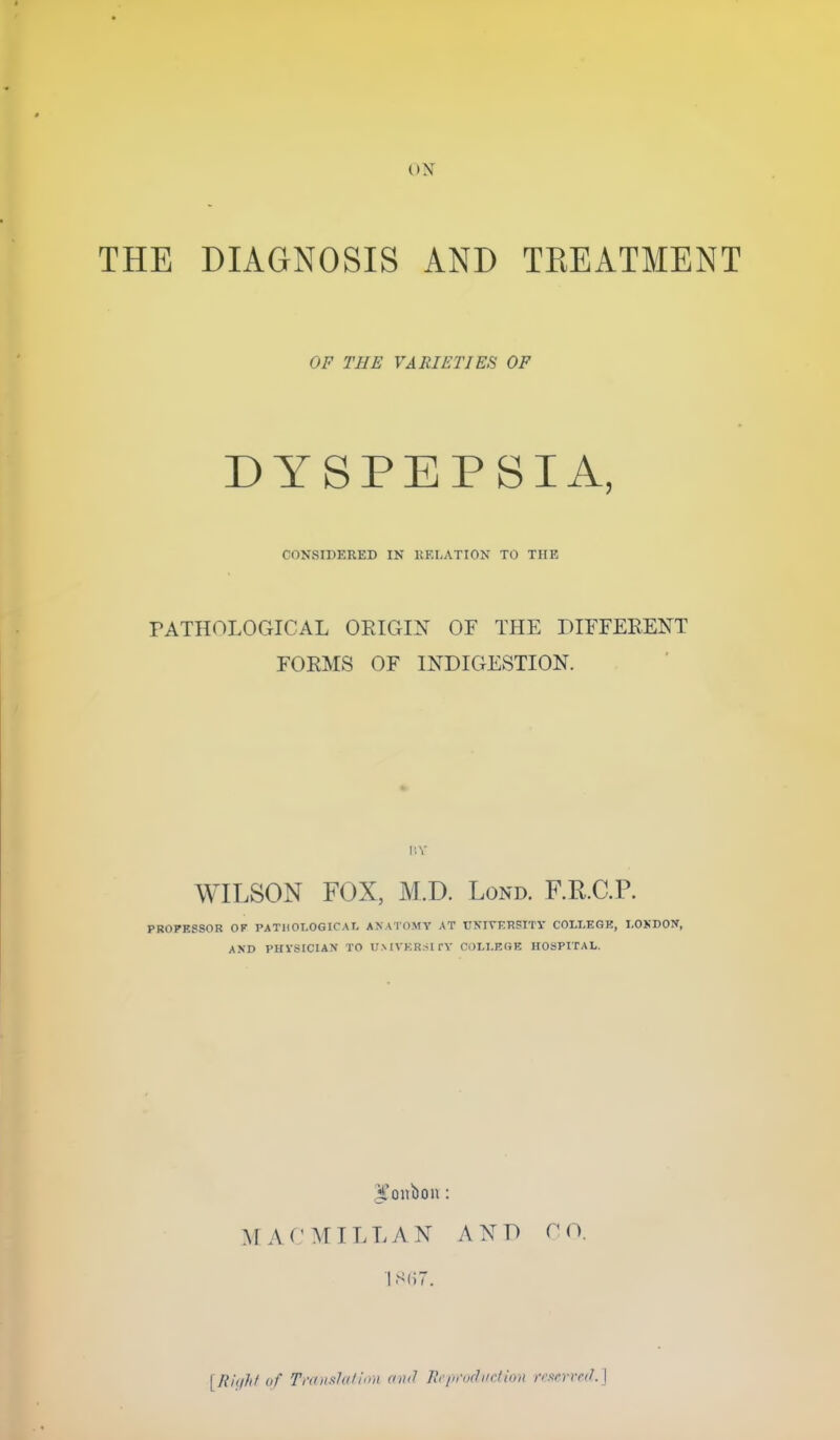 THE DIAGNOSIS AND TKEATMENT OF THE VARIETIES OF DYSPEPSIA, CONSIDERED IN RELATION TO THE PATHOLOGICAL ORIGIN OF THE DIFFERENT FORMS OF INDIGESTION. I'.V WILSON FOX, M.D. Lond. F.R.C.P. PROFESSOR OK PATHOLOGIC AT, ANATOMY AT UNIVERSITY COLLEGE, LONDON, AND PHYSICIAN TO U.MVKRSI TY COLLEGE HOSPITAL. jl'onbon : MACMILLAN AND CO. 867. [Right of Translation and Reproduction reserved.]