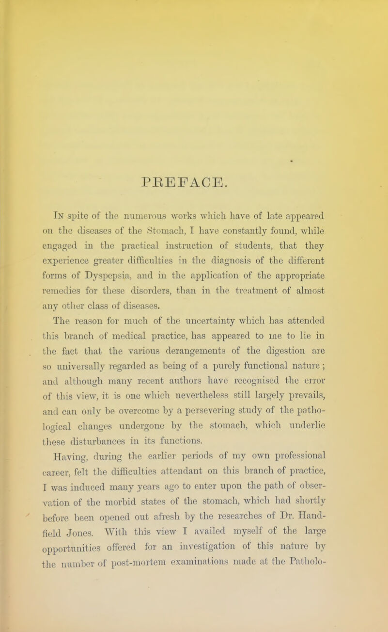 PREFACE. In spite of the numerous works which have of late appeared on the diseases of the Stomach, I have constantly found, while engaged in the practical instruction of students, that they experience greater difficulties in the diagnosis of the different forms of Dyspepsia, and in the application of the appropriate remedies for these disorders, than in the. treatment of almost any other class of diseases. The reason for much of the uncertainty which has attended this branch of medical practice, has appeared to me to lie in the fact that the various derangements of the digestion are so universally regarded as being of a purely functional nature; and although many recent authors have recognised the error of this view, it is one which nevertheless still largely prevails, and can only be overcome by a persevering study of the patho- logical changes undergone by the stomach, which underlie these disturbances in its functions. Having, during the earlier periods of my own professional career, felt the difficulties attendant on this branch of practice, I was induced many years ago to enter upon the path of obser- vation of the morbid states of the stomach, which had shortly before been opened out afresh by the researches of Dr. Hand- field Jones. With this view I availed myself of the large opportunities offered for an investigation of this nature by the number of post-mortem examinations made at the Patholo-
