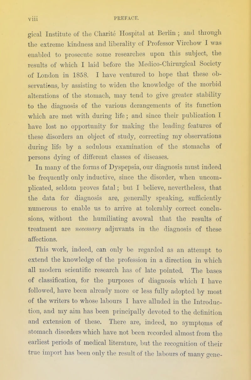 gical Institute of the Charite Hospital at Berlin ; and through the extreme kindness and liberality of Professor Virchow I was enabled to prosecute some researches upon this subject, the results of which I laid before the Medico-Chirurgical Society of London in 1858. I have ventured to hope that these ob- servations, by assisting to widen the knowledge of the morbid alterations of the stomach, may tend to give greater stability to the diagnosis of the various derangements of its function which are met with during life ; and since their publication T have lost no opportunity for making the leading features of these disorders an object of study, correcting my observations during life by a sedulous examination of the stomachs of persons dying of different classes of diseases. In many of the forms of Dyspepsia, our diagnosis must indeed be frequently only inductive, since the disorder, when uncom- plicated, seldom proves fatal; but I believe, nevertheless, that the data for diagnosis are, generally speaking, sufficiently numerous to enable us to arrive at tolerably correct conclu- sions, without the humiliating avowal that the results of treatment are necessary adjuvants in the diagnosis of these affections. This work, indeed, can only be regarded as an attempt to extend the knowledge of the profession in a direction in which all modern scientific research has of late pointed. The bases of classification, for the purposes of diagnosis which I have followed, have been already more or less fully adopted by most of the writers to whose labours I have alluded in the Introduc- tion, and my aim has been principally devoted to the definition and extension of these. There are, indeed, no symptoms of stomach disorders which have not been recorded almost from the earliest periods of medical literature, but the recognition of their true import has been only the result of the labours of many gene-
