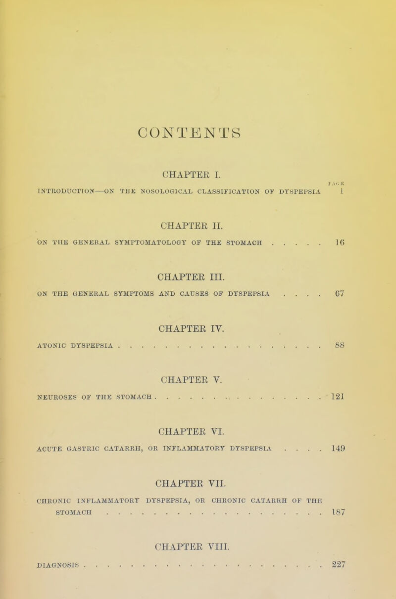 CONTENTS CHAPTER I. INTRODUCTION—ON THE NOSOLOGICAL CLASSIFICATION OF DYSPEPSIA 1 CHAPTER II. ON THE GENERAL SYMPTOMATOLOGY OF THE STOMACH 1 <> CHAPTER III. ON THE GENERAL SYMPTOMS AND CAUSES OF DYSPEPSIA .... 07 CHAPTER IV. ATONIC DYSPEPSIA 88 CHAPTER V. NEUROSES OF THE STOMACH 121 CHAPTER VI. ACUTE GASTRIC CATARRH, OR INFLAMMATORY DYSPEPSIA .... 149 CHAPTER VII. CHRONIC INFLAMMATORY DYSPEPSIA, OR CHRONIC CATARRH OF THE STOMACH 187 DIAGNOSIS CHAPTER VIII. 227