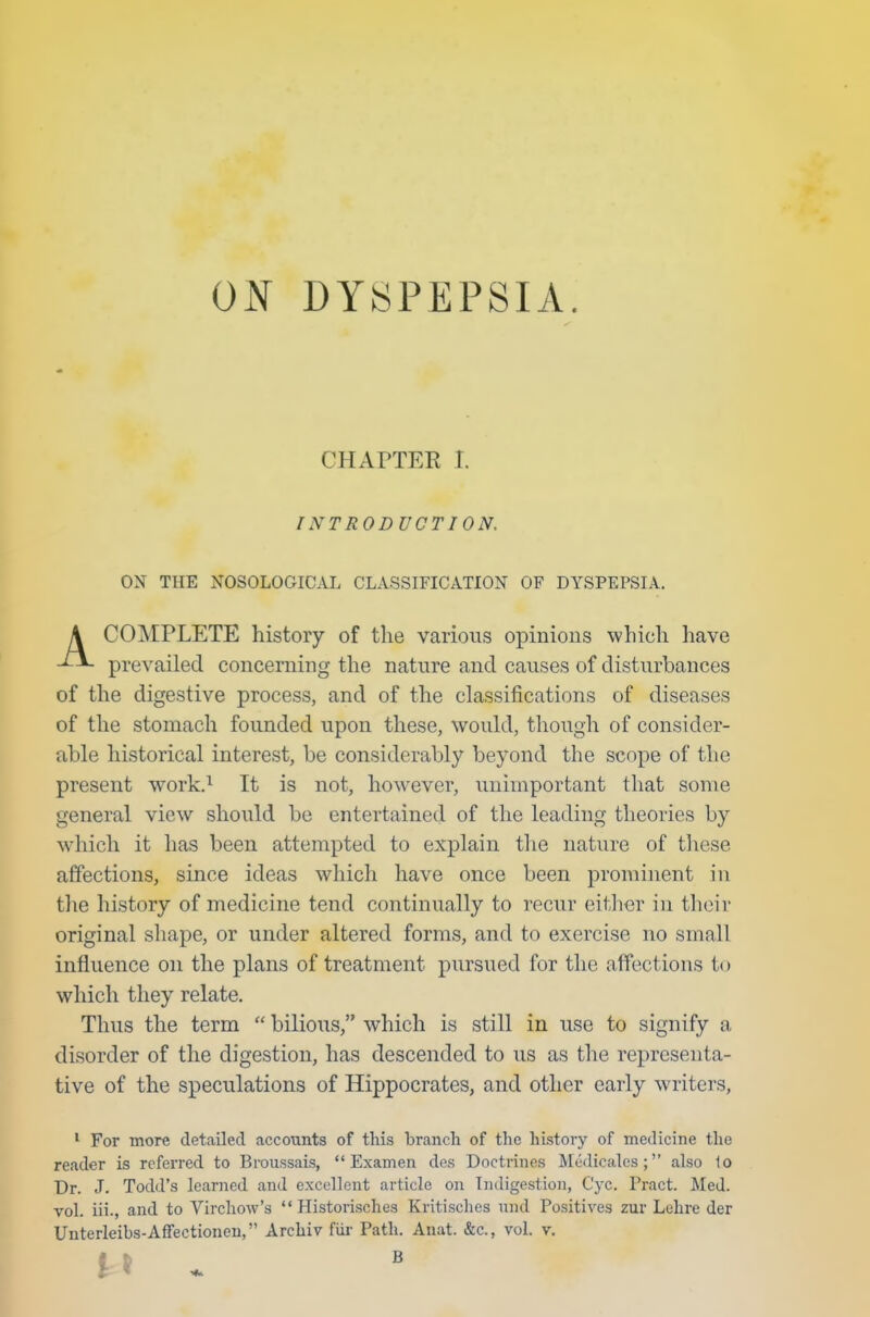 ON DYSPEPSIA. CHAPTER T. INTRODUCTION. ON THE NOSOLOGICAL CLASSIFICATION OF DYSPEPSIA. COMPLETE history of the various opinions which have prevailed concerning the nature and causes of disturbances of the digestive process, and of the classifications of diseases of the stomach founded upon these, would, though of consider- able historical interest, be considerably beyond the scope of the present work.1 It is not, however, unimportant that some general view should be entertained of the leading theories by which it has been attempted to explain the nature of these affections, since ideas which have once been prominent in the history of medicine tend continually to recur either in their original shape, or under altered forms, and to exercise no small influence on the plans of treatment pursued for the affections to which they relate. Thus the term  bilious, which is still in use to signify a disorder of the digestion, has descended to us as the representa- tive of the speculations of Hippocrates, and other early writers, 1 For more detailed accounts of this branch of the history of medicine the reader is referred to Broussais,  Examen des Doctrines Medicates ; also lo Dr. J. Todd's learned and excellent article on Indigestion, Cyc. Pract. Med. vol. iii., and to Virchow's  Historischea Kritisches nnd Positives zur Luhre der Unterleibs-Affectionen, Archiv Fur Path. Anat. &c, vol. v. B