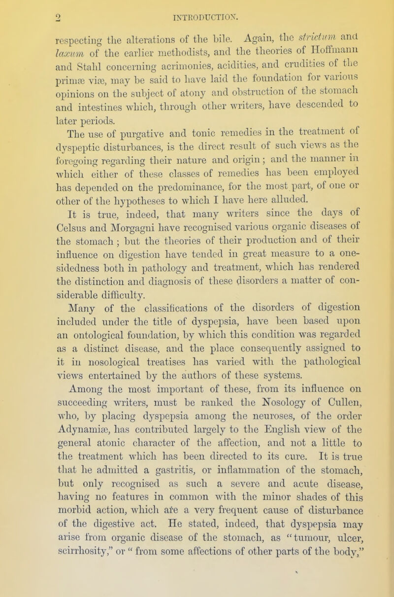 respecting the alterations of the bile. Again, the strict urn and laxum of the earlier methodists, and the theories of Hoffmann and Stahl concerning acrimonies, acidities, and crudities of the primse vise, may be said to have laid the foundation for various opinions on the subject of atony and obstruction of the stomach and intestines which, through other writers, have descended to later periods. The use of purgative and tonic remedies in the treatment of dyspeptic disturbances, is the direct result of such views as the foregoing regarding their nature and origin; and the manner in which either of these classes of remedies has been employed has depended on the predominance, for the most part, of one or other of the hypotheses to which I have here alluded. It is true, indeed, that many writers since the days of Celsus and Morgagni have recognised various organic diseases of the stomach ; but the theories of their production and of their influence on digestion have tended in great measure to a one- sidedness both in pathology and treatment, which has rendered the distinction and diagnosis of these disorders a matter of con- siderable difficulty. Many of the classifications of the disorders of digestion included under the title of dyspepsia, have been based upon an ontological foundation, by which this condition was regarded as a distinct disease, and the place consequently assigned to it in nosological treatises has varied with the pathological views entertained by the authors of these systems. Among the most important of these, from its influence on succeeding writers, must be ranked the Nosology of Cullen, who, by placing dyspepsia among the neuroses, of the order Adynamia^, has contributed largely to the English view of the general atonic character of the affection, and not a little to the treatment which has been directed to its cure. It is true that he admitted a gastritis, or inflammation of the stomach, but only recognised as such a severe and acute disease, having no features in common with the minor shades of this morbid action, which are a very frequent cause of disturbance of the digestive act. He stated, indeed, that dyspepsia may arise from organic disease of the stomach, as tumour, ulcer, scirrhosity, or  from some affections of other parts of the body,