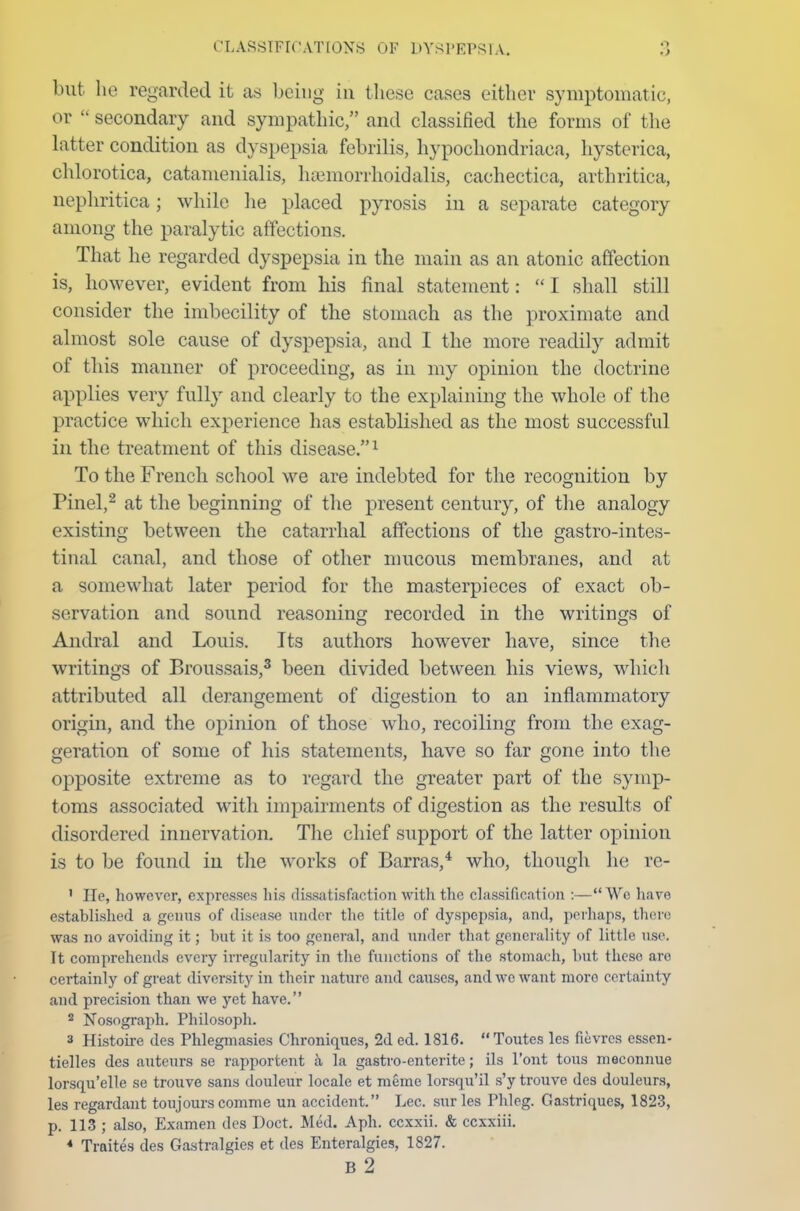 but he regarded it as being in these cases either symptomatic, or  secondary and sympathic, and classified the forms of the latter condition as dyspepsia febrilis, hypochondriacal hysterica, chlorotica, catamenialis, luemorrhoidalis, cachectica, arthritica, nephritica; while he placed pyrosis in a separate category among the paralytic affections. That he regarded dyspepsia in the main as an atonic affection is, however, evident from his final statement:  I shall still consider the imbecility of the stomach as the proximate and almost sole cause of dyspepsia, and I the more readily admit of this manner of proceeding, as in my opinion the doctrine applies very fully and clearly to the explaining the whole of the practice which experience has established as the most successful in the treatment of this disease.1 To the French school we are indebted for the recognition by Pinel,2 at the beginning of the present century, of the analogy existing between the catarrhal affections of the gastrointes- tinal canal, and those of other mucous membranes, and at a somewhat later period for the masterpieces of exact ob- servation and sound reasoning recorded in the writings of Andral and Louis. Its authors however have, since the writings of Broussais,3 been divided between his views, which attributed all derangement of digestion to an inflammatory origin, and the opinion of those who, recoiling from the exag- geration of some of his statements, have so far gone into the opposite extreme as to regard the greater part of the symp- toms associated with impairments of digestion as the results of disordered innervation. The chief support of the latter opinion is to be found in the works of Barras,4 who, though he re- 1 He, however, expresses his dissatisfaction with the classification :—We hare established a genus of disease under the title of dyspepsia, and, perhaps, there was no avoiding it; but it is too general, and under that generality of little use. It comprehends every irregularity in the functions of the stomach, but these are certainly of great diversity in their nature and causes, and we want more certainty and precision than we yet have. 2 Nosograph. Philosoph. 3 Histoire des Phlegmasies Chroniques, 2d ed. 1816. Toutes les fievres essen- tielles des auteurs se rapportent a la gastro-enterite; ils l'ont tous meconnue lorsqu'elle se trouve sans douleur locale et raeme lorsqu'il s'y trouve des douleurs, les regardant toujours comme un accident. Lec. surles Phleg. Gastriques, 1823, p. 113 ; also, Examen des Doct. Med. Aph. ccxxii. & ccxxiii. * Traites des Gastralgies et des Enteralgies, 1827.