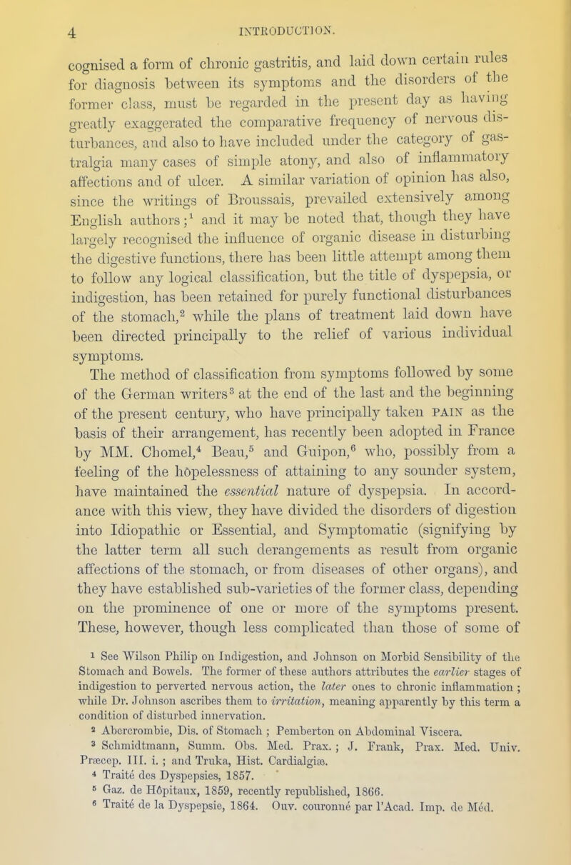 cognised a form of chronic gastritis, and laid down certain rules for diagnosis between its symptoms and the disorders of the former class, must he regarded in the present day as having greatly exaggerated the comparative frequency of nervous dis- turbances, and also to have included under the category of gas- tralgia many cases of simple atony, and also of inflammatory affections and of ulcer. A similar variation of opinion has also, since the writings of Broussais, prevailed extensively among English authors;1 and it maybe noted that, though they have largely recognised the influence of organic disease hi disturbing the digestive functions, there has been little attempt among them to follow any logical classification, but the title of dyspepsia, ol- indigestion, has been retained for purely functional disturbances of the stomach,2 while the plans of treatment laid down have been directed principally to the relief of various individual symptoms. The method of classification from symptoms followed by some of the German writers3 at the end of the last and the beginning of the present century, who have principally taken pain as the basis of their arrangement, has recently been adopted in France by MM. Chomel,4 Beau,5 and Guipon,6 who, possibly from a feeling of the hopelessness of attaining to any sounder system, have maintained the essential nature of dyspepsia. In accord- ance with this view, they have divided the disorders of digestion into Idiopathic or Essential, and Symptomatic (signifying by the latter term all such derangements as result from organic affections of the stomach, or from diseases of other organs), and they have established sub-varieties of the former class, depending on the prominence of one or more of the symptoms present. These, however, though less complicated than those of some of 1 See Wilson Philip on Indigestion, and Johnson on Morbid Sensibility of the Stomach and Bowels. The former of these authors attributes the earlier stages of indigestion to perverted nervous action, the later ones to chronic inflammation ; while Dr. Johnson ascribes them to irritation, meaning apparently by this term a condition of disturbed innervation. a Abercrombie, Dis. of Stomach ; Pemberton on Abdominal Viscera. 3 Schmidtmann, Sumin. Obs. Med. Prax. ; J. Frank, Prax. Med. Univ. Prsecep. III. i. ; and Truka, Hist. Cardialgiae. 4 Traite des Dyspepsies, 1857. 6 Gaz. de H6pitaux, 1859, recently republished, 1866. e Traite de la Dyspepsie, 1864. Ouv. couronne par lAcad. Imp. de Med.