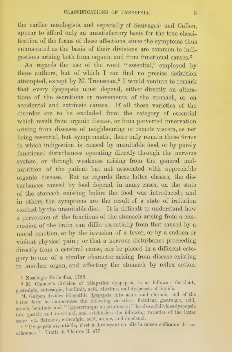 the earlier nosologists, and especially of Sauvages1 and Cullen, appear to afford only an unsatisfactory basis for the true classi- fication of the forms of these affections, since the symptoms thus enumerated as the basis of their divisions are common to indi- gestions arising both from organic and from functional causes.2 As regards the use of the word essential, employed by these authors, but of which I can find no precise definition attempted, except by M. Trousseau,3 I would venture to remark that every dyspepsia must depend, either directly on altera- tions of the secretions or movements of the stomach, or on accidental and extrinsic causes. If all those varieties of the disorder are to be excluded from the category of essential which result from organic disease, or from perverted innervation arising from diseases of neighbouring or remote viscera, as not being essential, but symptomatic, there only remain those forms in which indigestion is caused by unsuitable food, or by purely functional disturbances operating directly through the nervous system, or through weakness arising from the general mal- nutrition of the patient but not associated with appreciable organic disease. But as regards these latter classes, the dis- turbances caused by food depend, in many cases, on the state of the stomach existing before the food was introduced; and in others, the symptoms are the result of a state of irritation excited by the unsuitable diet. It is difficult to understand how a perversion of the functions of the stomach arising from a con- cussion of the brain can differ essentially from that caused by a moral emotion, or by the invasion of a fever, or by a sudden or violent physical pain ; or that a nervous disturbance proceeding directly from a cerebral cause, can be placed in a different cate- gory to one of a similar character arising from disease existing in another organ, and affecting the stomach by reflex action. 1 Nosologia Metlmdica, 1768. 2 M. Chomel's division of idiopathic dyspepsia, is as follows : flatulent, gastralgic, enteralgic, boulimic, acid, alkaline, and dyspepsia of liquids. M. Cuipon divides idiopathic dyspepsia into acute and chronic, and of the latter form he enumerates the following varieties : flatulent, gastralgic, acid, atonic, boulimic, and  hypercrinique ou pituiteusc ; he also subdivides dyspepsia into gastric and intestinal, and establishes the following varieties of the latter ordei°viz. flatulent, enteralgic, acid, atonic, and duodenal. > Dyspcpsie essentielle, e'est h dire ayant en elle la raisou suffisante dc son existence.—Traite de The rap. ii. 477.