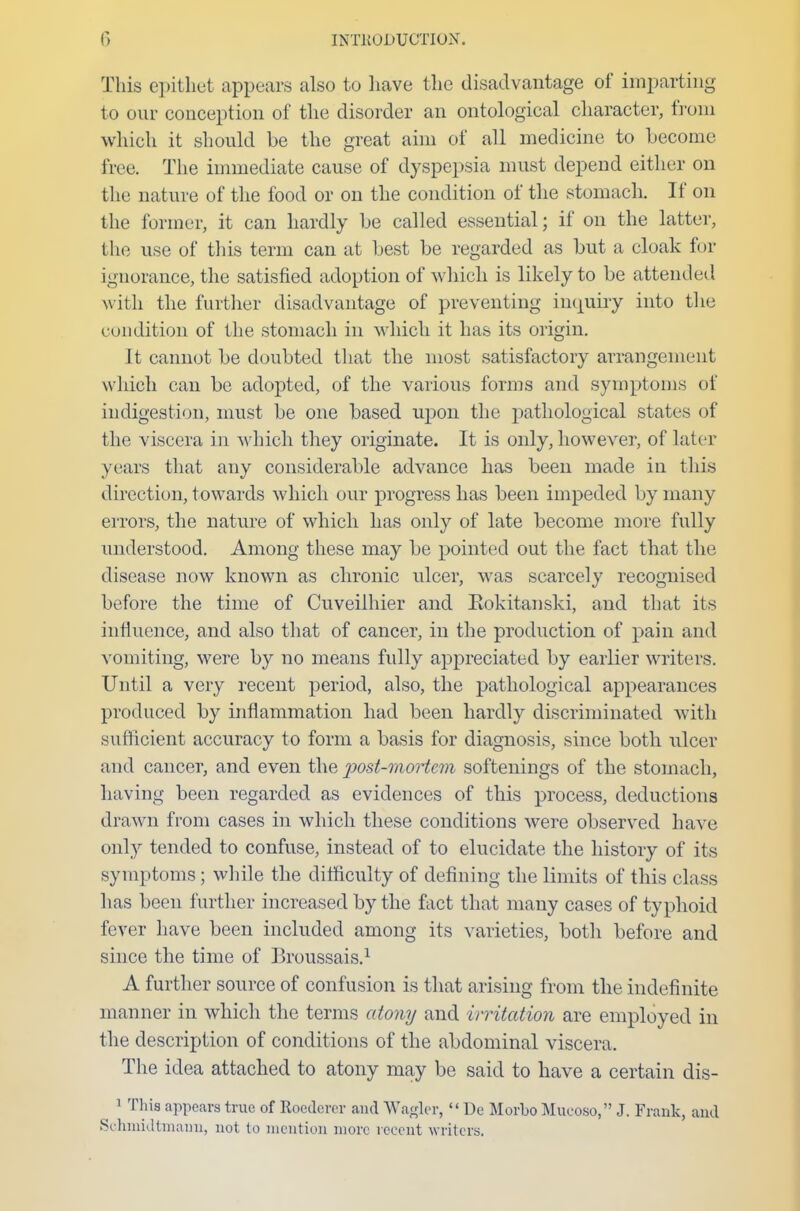 This epithet appears also to have the disadvantage of imparting to our conception of the disorder an ontological character, from which it should be the great aim of all medicine to become free. The immediate cause of dyspepsia must depend either on the nature of the food or on the condition of the stomach. If on the former, it can hardly be called essential; if on the latter, the use of this term can at best be regarded as but a cloak for ignorance, the satisfied adoption of which is likely to be attended with the further disadvantage of preventing inquiry into the condition of the stomach in which it has its origin. It cannot be doubted that the most satisfactory arrangement w hich can be adopted, of the various forms and symptoms of indigestion, must be one based upon the pathological states of the viscera in which they originate. It is oidy, however, of later years that any considerable advance has been made in this direction, towards which our progress has been impeded by many errors, the nature of which has only of late become more fully understood. Among these may be pointed out the fact that the disease now known as chronic ulcer, was scarcely recognised before the time of Cuveilhier and Rokitanski, and that its influence, and also that of cancer, in the production of pain and vomiting, were by no means fully appreciated by earlier writers. Until a very recent period, also, the pathological appearances produced by inflammation had been hardly discriminated with sufficient accuracy to form a basis for diagnosis, since both ulcer and cancer, and even the post-mortem softenings of the stomach, having been regarded as evidences of this process, deductions drawn from cases in which these conditions were observed have only tended to confuse, instead of to elucidate the history of its symptoms ; while the difficulty of defining the limits of this class has been further increased by the fact that many cases of typhoid fever have been included among its varieties, both before and since the time of Broussais.1 A further source of confusion is that arising from the indefinite manner in which the terms atony and irritation are employed in the description of conditions of the abdominal viscera. The idea attached to atony may be said to have a certain dis- 1 This appears true of Roederer and Waaler,  De Morbo Mucoso, J. Frank, and Schmidtinann, not to mention more recent writers.