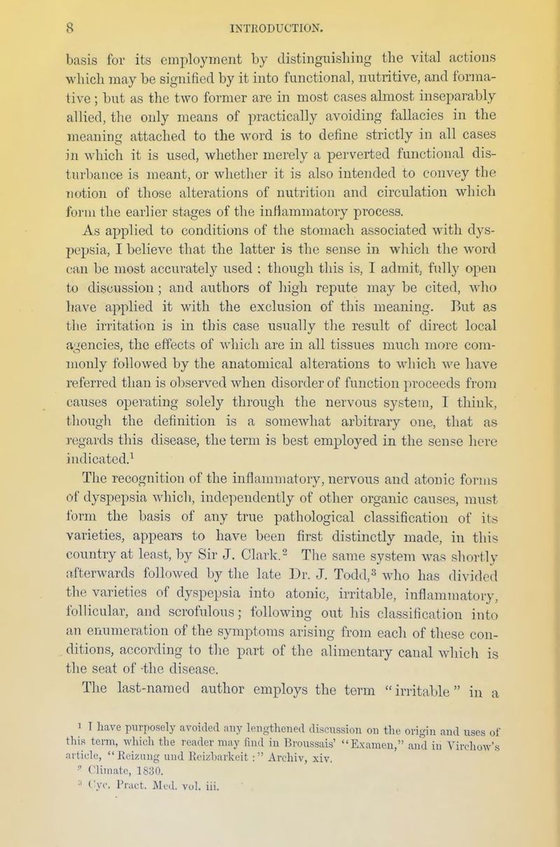 basis for its employment by distinguishing the vital actions which may be signified by it into functional, nutritive, and forma- tive ; but as the two former are in most cases almost inseparably allied, the only means of practically avoiding fallacies in the meaning attached to the word is to define strictly in all cases in which it is used, whether merely a perverted functional dis- turbance is meant, or whether it is also intended to convey the notion of those alterations of nutrition and circulation which form the earlier stages of the inflammatory process. As applied to conditions of the stomach associated with dys- pepsia, I believe that the latter is the sense in which the word can be most accurately used ; though this is, I admit, fully open to discussion; and authors of high repute may be cited, who have applied it with the exclusion of this meaning. But as the irritation is in this case usually the result of direct local agencies, the effects of which are in all tissues much more com- monly followed by the anatomical alterations to which we have referred than is observed when disorder of function proceeds from causes operating solely through the nervous system, I think, though the definition is a somewhat arbitrary one, that as regards this disease, the term is best employed in the sense here indicated.1 The recognition of the inflammatory, nervous and atonic forms of dyspepsia which, independently of other organic causes, must form the basis of any true pathological classification of its varieties, appears to have been first distinctly made, in this country at least, by Sir J. Clark.2 The same system was shortly afterwards followed by the late Dr. J. Todd,3 who has divided the varieties of dyspepsia into atonic, irritable, inflammatory, follicular, and scrofulous; following out his classification into an enumeration of the symptoms arising from each of these con- ditions, according to the part of the alimentary canal which is the seat of -the disease. The last-named author employs the term  irritable  in a i I have purposely avoided any lengthened discussion on the origin and uses of this term, which the leader may lind in Broussais' Examen, and in Virchow's article, Remuig und Reizbarkeit: Archiv, xiv. *■ Climate, 1830. :t Cyc. Fract. Med. vol. iii.