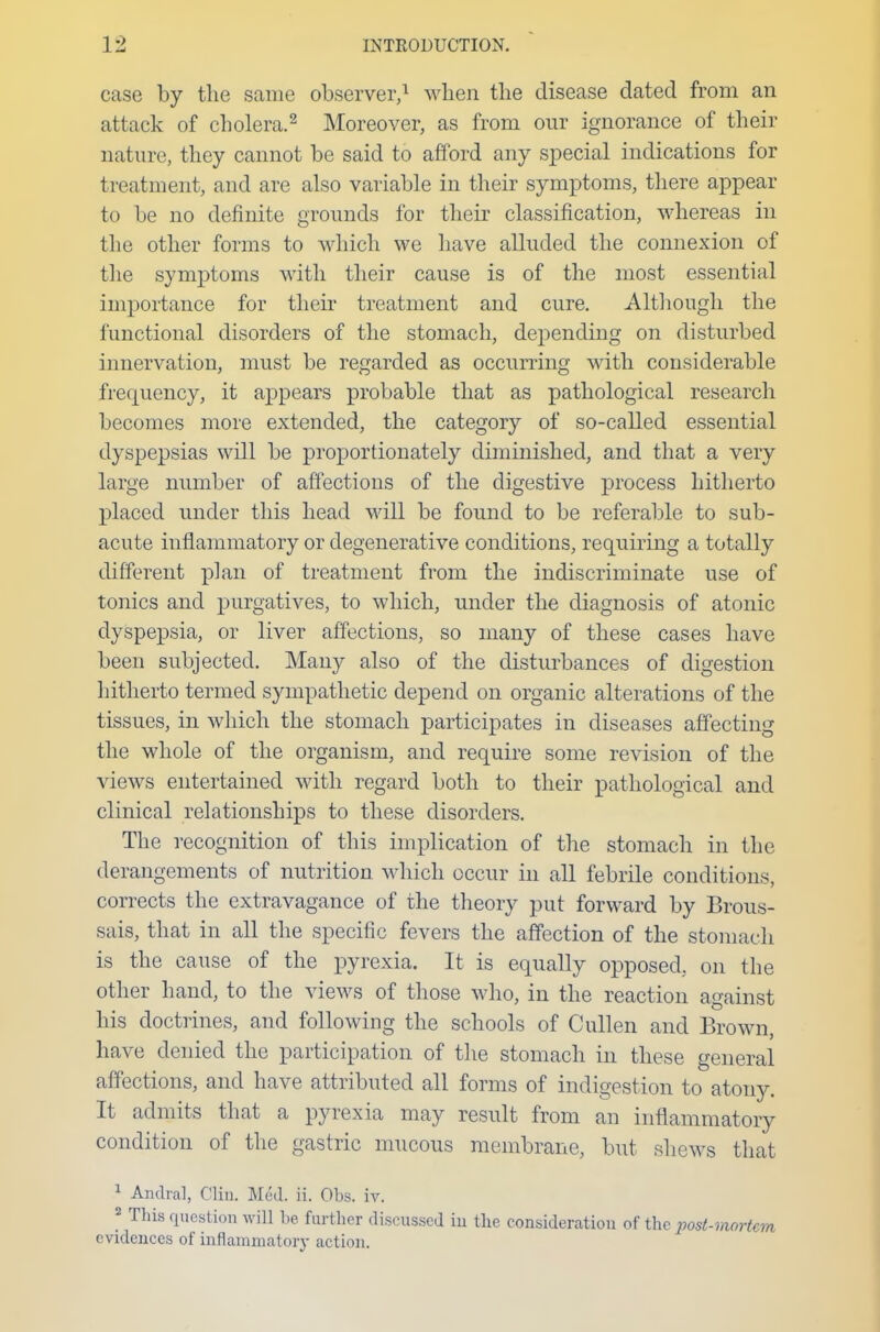 case by the same observer,1 when the disease dated from an attack of cholera.2 Moreover, as from our ignorance of their nature, they cannot be said to afford any special indications for treatment, and are also variable in their symptoms, there appear to be no definite grounds for their classification, whereas in the other forms to which we have alluded the connexion of the symptoms with their cause is of the most essential importance for their treatment and cure. Although the functional disorders of the stomach, depending on disturbed innervation, must be regarded as occurring with considerable frequency, it appears probable that as pathological research becomes more extended, the category of so-called essential dyspepsias will be proportionately diminished, and that a very large number of affections of the digestive process hitherto placed under this head will be found to be referable to sub- acute inflammatory or degenerative conditions, requiring a totally different plan of treatment from the indiscriminate use of tonics and purgatives, to which, under the diagnosis of atonic dyspepsia, or liver affections, so many of these cases have been subjected. Many also of the disturbances of digestion hitherto termed sympathetic depend on organic alterations of the tissues, in which the stomach participates in diseases affecting the whole of the organism, and require some revision of the views entertained with regard both to their pathological and clinical relationships to these disorders. The recognition of this implication of the stomach in the derangements of nutrition which occur in all febrile conditions, corrects the extravagance of the theory put forward by Brous- sais, that in all the specific fevers the affection of the stoma el 1 is the cause of the pyrexia. It is equally opposed, on the other hand, to the views of those who, in the reaction against his doctrines, and following the schools of Cullen and Brown, have denied the participation of the stomach in these general affections, and have attributed all forms of indigestion to atony. It admits that a pyrexia may result from an inflammatory condition of the gastric mucous membrane, but shews that 1 Andral, Clin. Med. ii. Obs. iv. 2 This question will be further discussed in the consideration of the post-mortem evidences of inflammatory action.