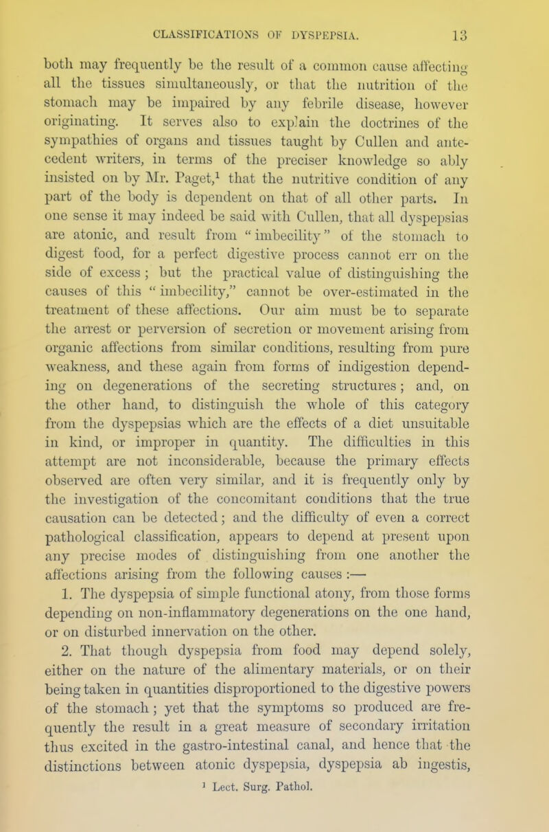 both may frequently be the result of a common cause affecting all the tissues simultaneously, or that the nutrition of the stomach may be impaired by any febrile disease, however originating. It serves also to explain the doctrines of the sympathies of organs and tissues taught by Cullen and ante- cedent writers, in terms of the preciser knowledge so ably insisted on by Mr. Paget,1 that the nutritive condition of any part of the body is dependent on that of all other parts. In one sense it may indeed be said with Cullen, that all dyspepsias are atonic, and result from imbecility of the stomach to digest food, for a perfect digestive process cannot err on the side of excess ; but the practical value of distinguishing the causes of this  imbecility, cannot be over-estimated in the treatment of these affections. Our aim must be to separate the arrest or perversion of secretion or movement arising from organic affections from similar conditions, resulting from pure weakness, and these again from forms of indigestion depend- ing on degenerations of the secreting structures; and, on the other hand, to distinguish the whole of this category from the dyspepsias which are the effects of a diet unsuitable in kind, or improper in quantity. The difficulties in this attempt are not inconsiderable, because the primary effects observed are often very similar, and it is frequently only by the investigation of the concomitant conditions that the true causation can be detected; and the difficulty of even a correct pathological classification, appeal's to depend at present upon any precise modes of distinguishing from one another the affections arising from the following causes :— 1. The dyspepsia of simple functional atony, from those forms depending on non-inflammatory degenerations on the one hand, or on disturbed innervation on the other. 2. That though dyspepsia from food may depend solely, either on the nature of the alimentary materials, or on their being taken in quantities disproportioned to the digestive powers of the stomach; yet that the symptoms so produced are fre- quently the result in a great measure of secondary irritation thus excited in the gastro-intestinal canal, and hence that the distinctions between atonic dyspepsia, dyspepsia ab ingestis, 1 Lect. Surg. Pathol.