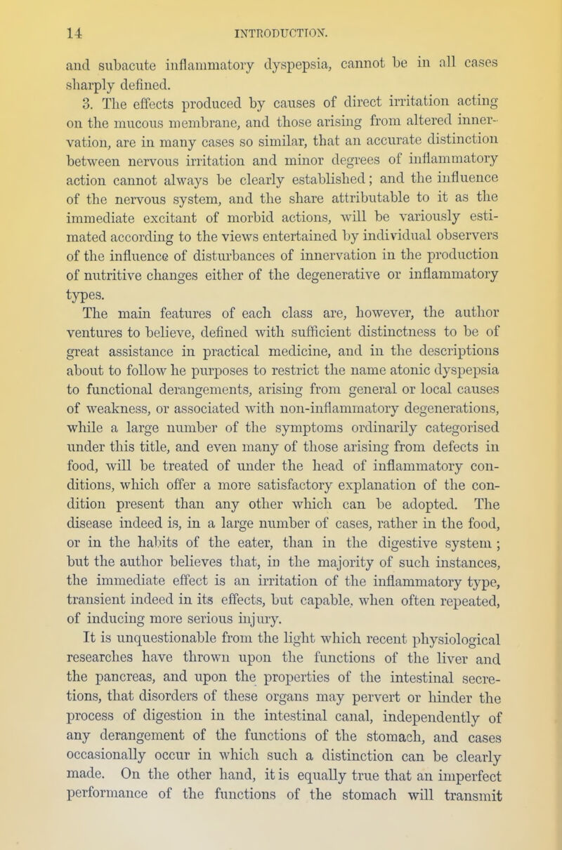 and subacute inflammatory dyspepsia, cannot be in all cases sharply defined. 3. The effects produced by causes of direct irritation acting on the mucous membrane, and those arising from altered inner- vation, are in many cases so similar, that an accurate distinction between nervous irritation and minor degrees of inflammatory action cannot always be clearly established; and the influence of the nervous system, and the share attributable to it as the immediate excitant of morbid actions, will be variously esti- mated according to the views entertained by individual observers of the influence of disturbances of innervation in the production of nutritive changes either of the degenerative or inflammatory types. The main features of each class are, however, the author ventures to believe, defined with sufficient distinctness to be of great assistance in practical medicine, and in the descriptions about to follow he purposes to restrict the name atonic dyspepsia to functional derangements, arising from general or local causes of weakness, or associated with non-inflammatory degenerations, while a large number of the symptoms ordinarily categorised under this title, and even many of those arising from defects in food, will be treated of under the head of inflammatory con- ditions, which offer a more satisfactory explanation of the con- dition present than any other which can be adopted. The disease indeed is, in a large number of cases, rather in the food, or in the habits of the eater, than in the digestive system ; but the author believes that, in the majority of such instances, the immediate effect is an irritation of the inflammatory type, transient indeed in its effects, but capable, when often repeated, of inducing more serious injury. It is unquestionable from the light which recent physiological researches have thrown upon the functions of the liver and the pancreas, and upon the properties of the intestinal secre- tions, that disorders of these organs may pervert or hinder the process of digestion in the intestinal canal, independently of any derangement of the functions of the stomach, and cases occasionally occur in which such a distinction can be clearly made. On the other hand, it is equally true that an imperfect performance of the functions of the stomach will transmit