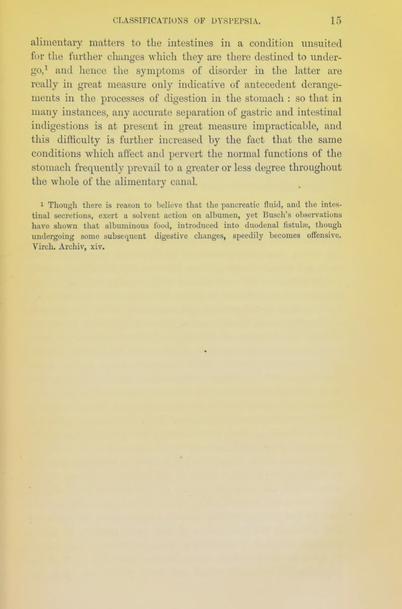 alimentary matters to the intestines in a condition unsuited for the further changes which they are there destined to under- go,1 and hence the symptoms of disorder in the latter are really in great measure only indicative of antecedent derange- ments in the processes of digestion in the stomach : so that in many instances, any accurate separation of gastric and intestinal indigestions is at present in great measure impracticable, and this difficulty is further increased by the fact that the same conditions which affect and pervert the normal functions of the stomach frequently prevail to a greater or less degree throughout the whole of the alimentary canal. i Though there is reason to believe that the pancreatic fluid, and the intes- tinal secretions, exert a solvent action on albumen, yet Busch's observations have shown that albuminous food, introduced into duodenal fistula}, though undergoing some subsequent digestive changes, speedily becomes offensive. Vireh. Archiv, xiv.