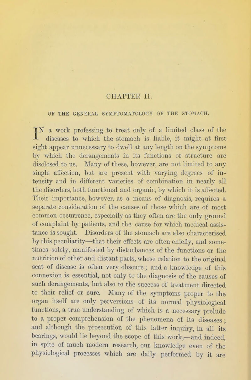 OF THE GENE UAL SYMPTOMATOLOGY OK THE STOMACH. IN a work professing to treat only of a limited class of the diseases to which the stomach is liable, it might at first sight appear unnecessary to dwell at any length on the symptoms by which the derangements in its functions or structure are disclosed to us. Many of these, however, are not limited to any single affection, but are present with varying degrees of in- tensity and in different varieties of combination in nearly all the disorders, both functional and organic, by which it is affected. Their importance, however, as a means of diagnosis, requires a separate consideration of the causes of those which are of most common occurrence, especially as they often are the only ground of complaint by patients, and the cause for which medical assis- tance is sought. Disorders of the stomach are also characterised by this peculiarity—that their effects are often chiefly, and some- times solely, manifested by disturbances of the functions or the nutrition of other and distant parts, whose relation to the original seat of disease is often very obscure; and a knowledge of this connexion is essential, not only to the diagnosis of the causes of such derangements, but also to the success of treatment directed to their relief or cure. Many of the symptoms proper to the organ itself are only perversions of its normal physiological functions, a true understanding of which is a necessary prelude to a proper comprehension of the phenomena of its diseases; and although the prosecution of this latter inquiry, in all its bearings, would lie beyond the scope of this work—and indeed, in spite of much modern research, our knowledge even of the physiological processes which are daily performed by it are