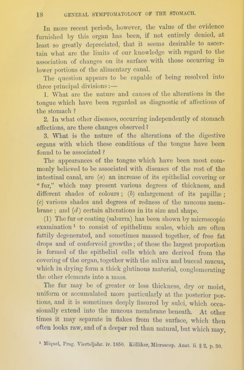 In more recent periods, however, the value of the evidence furnished by this organ has been, if not entirely denied, at least so greatly depreciated, that it seems desirable to ascer- tain what are the limits of our knowledge with regard to the association of changes on its surface with those occurring in lower portions of the alimentary canal. The question appears to be capable of being resolved into three principal divisions :— 1. What are the nature and causes of the alterations in the tongue which have been regarded as diagnostic of affections of the stomach ? 2. In what other diseases, occurring independently of stomach affections, are these changes observed? 3. What is the nature of the alterations of the digestive organs with which these conditions of the tongue have been found to be associated ? The appearances of the tongue which have been most com- monly believed to be associated with diseases of the rest of the intestinal canal, are (a) an increase of its epithelial covering or  fur, which may present various degrees of thickness, and different shades of colours ; (b) enlargement of its papillae ; (c) various shades and degrees of redness of the mucous mem- brane ; and (d) certain alterations in its size and shape. (1) The fur or coating (saburra) has been shown by microscopic examination 1 to consist of epithelium scales, which are often fattily degenerated, and sometimes massed together, of free fat drops and of confervoid growths ; of these the largest proportion is formed of the epithelial cells which are derived from the covering of the organ, together with the saliva and buccal mucus, which in drying form a thick glutinous material, conglomerating the other elements into a mass. The fur may be of greater or less thickness, dry or moist, uniform or accumulated more particularly at the posterior por- tions, and it is sometimes deeply fissured by sulci, which occa- sionally extend into the mucous membrane beneath. At other times it may separate in flakes from the surface, which then often looks raw, and of a deeper red than natural, but which may, 1 Miquel, Frag. Viertcljahr. iv. 1850. Kolliker, Microscop. Anat. ii. § 2, p. 30.