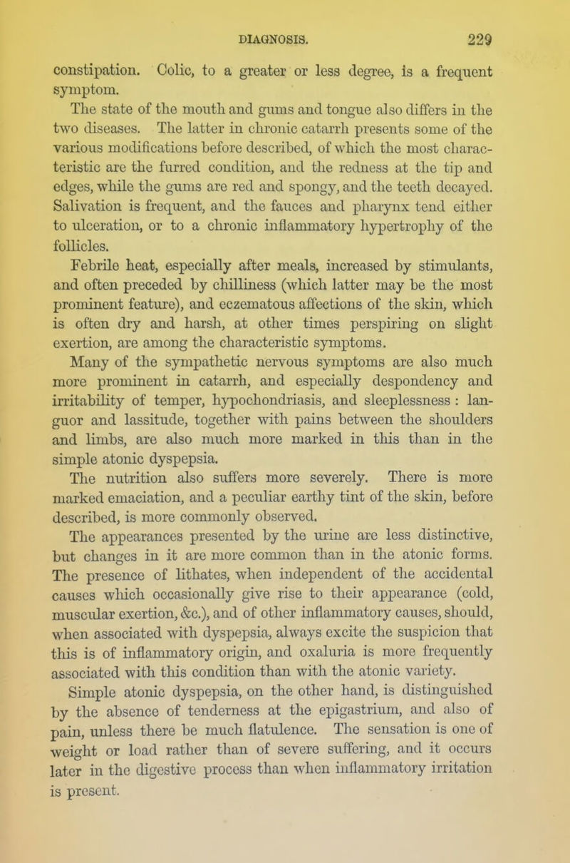 constipation. Colic, to a greater or less degree, is a frequent symptom. The state of tlie mouth and gums and tongue also differs in the two diseases. The latter in chronic catarrh presents some of the various modifications before described, of which the most charac- teristic are the furred condition, and the redness at the tip and edges, while the gums are red and spongy, and the teeth decayed. Salivation is frequent, and the fauces and pharynx tend either to ulceration, or to a chronic inflammatory hypertrophy of the follicles. Febrile heat, especially after meals, increased by stimulants, and often preceded by chilliness (which latter may be the most prominent feature), and eczematous affections of the skin, which is often dry and harsh, at other times perspiring on slight exertion, are among the characteristic symptoms. Many of the sympathetic nervous symptoms are also much more prominent in catarrh, and especially despondency and irritability of temper, hypochondriasis, and sleeplessness : lan- guor and lassitude, together with pains between the shoulders and limbs, are also much more marked in this than in the simple atonic dyspepsia. The nutrition also suffers more severely. There is more marked emaciation, and a peculiar earthy tint of the skin, before described, is more commonly observed. The appearances presented by the urine are less distinctive, but changes in it are more common than in the atonic forms. The presence of lithates, when independent of the accidental causes which occasionally give rise to their appearance (cold, muscular exertion, &c), and of other inflammatory causes, should, when associated with dyspepsia, always excite the suspicion that this is of inflammatory origin, and oxaluria is more frequently associated with this condition than with the atonic variety. Simple atonic dyspepsia, on the other hand, is distinguished by the absence of tenderness at the epigastrium, and also of pain, unless there be much flatulence. The sensation is one of weight or load rather than of severe suffering, and it occurs later in the digestive process than when inflammatory irritation is present.