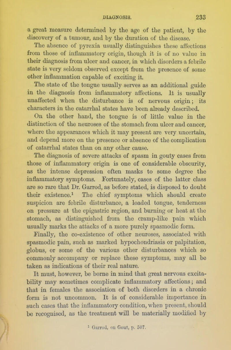 a great measure determined by the age of the patient, by the discovery of a tumour, and by the duration of the disease. The absence of pyrexia usually distinguishes these affections from those of inflammatory origin, though it is of no value in their diagnosis from ulcer and cancer, in which disorders a febrile state is very seldom observed except from the presence of some other inflammation capable of exciting it. The state of the tongue usually serves as an additional guide in the diagnosis from inflammatory affections. It is usually unaffected when the disturbance is of nervous origin; its characters in the catarrhal states have been already described. On the other hand, the tongue is of little value in the distinction of the neuroses of the stomach from ulcer and cancer, where the appearances which it may present are very uncertain, and depend more on the presence or absence of the complication of catarrhal states than on any other cause. The diagnosis of severe attacks of spasm in gouty cases from those of inflammatory origin is one of considerable obscurity, as the intense depression often masks to some degree the inflammatory symptoms. Fortunately, cases of the latter class are so rare that Dr. Garrod, as before stated, is disposed to doubt their existence.1 The chief symptoms which should create suspicion are febrile disturbance, a loaded tongue, tenderness on pressure at the epigastric region, and burning or heat at the stomach, as distinguished from the cramp-like pain which usually marks the attacks of a more purely spasmodic form. Finally, the co-existence of other neuroses, associated with spasmodic pain, such as marked hypochondriasis or palpitation, globus, or some of the various other disturbances which so commonly accompany or replace these symptoms, may all be taken as indications of their real nature. It must, however, be borne in mind that great nervous excita- bility may sometimes complicate inflammatory affections; and that in females the association of both disorders in a chronic form is not uncommon. It is of considerable importance in such cases that the inflammatory condition, when present, should be recognised, as the treatment will be materially modified by 1 Garrod, on Gout, p. 507.