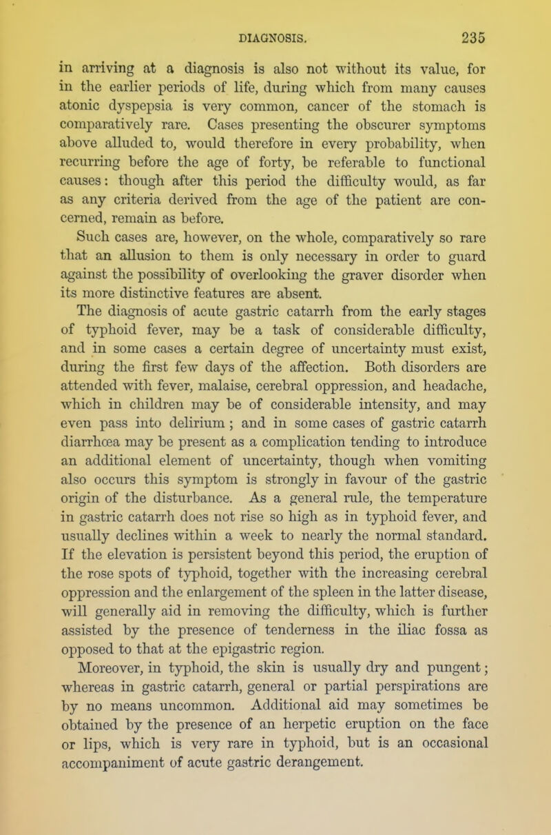 in arriving at a diagnosis is also not without its value, for in the earlier periods of life, during which from many causes atonic dyspepsia is very common, cancer of the stomach is comparatively rare. Cases presenting the obscurer symptoms above alluded to, would therefore in every probability, when recurring before the age of forty, be referable to functional causes: though after this period the difficulty would, as far as any criteria derived from the age of the patient are con- cerned, remain as before. Such cases are, however, on the whole, comparatively so rare that an allusion to them is only necessary in order to guard against the possibility of overlooking the graver disorder when its more distinctive features are absent. The diagnosis of acute gastric catarrh from the early stages of typhoid fever, may be a task of considerable difficulty, and in some cases a certain degree of uncertainty must exist, during the first few days of the affection. Both disorders are attended with fever, malaise, cerebral oppression, and headache, which in children may be of considerable intensity, and may even pass into delirium ; and in some cases of gastric catarrh diarrhoea may be present as a complication tending to introduce an additional element of uncertainty, though when vomiting also occurs this symptom is strongly in favour of the gastric origin of the disturbance. As a general rule, the temperature in gastric catarrh does not rise so high as in typhoid fever, and usually declines within a week to nearly the normal standard. If the elevation is persistent beyond this period, the eruption of the rose spots of typhoid, together with the increasing cerebral oppression and the enlargement of the spleen in the latter disease, will generally aid in removing the difficulty, which is further assisted by the presence of tenderness in the iliac fossa as opposed to that at the epigastric region. Moreover, in typhoid, the skin is usually dry and pungent; whereas in gastric catarrh, general or partial perspirations are by no means uncommon. Additional aid may sometimes be obtained by the presence of an herpetic eruption on the face or lips, which is very rare in typhoid, but is an occasional accompaniment of acute gastric derangement.