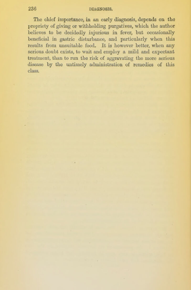The chief importance, in an early diagnosis, depends on the propriety of giving or withholding purgatives, which the author believes to be decidedly injurious in fever, but occasionally beneficial in gastric disturbance, and particularly when this results from unsuitable food. It is however better, when any serious doubt exists, to wait and employ a mild and expectant treatment, than to run the risk of aggravating the more serious disease by the untimely administration of remedies of this class.
