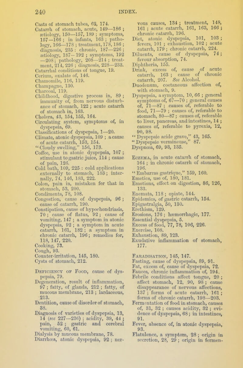 Casts of stomach tubes, 62, 174. Catarrh of stomach, acute, 149—186 ; aetiology, 150—157, 189 ; symptoms, 157—166 ; in infants, 163 ; patho- logy, 166—178 ; treatment, 178,186 ; diagnosis, 235 : chronic, 187—226 ; aetiology, 187—192 ; symptoms, 192 —208; pathology, 208—214; treat- ment, 214, 226 ; diagnosis, 228—233. Catarrhal conditions of tongue, 19. Cerium, oxalate of, 146. Chamomile, 116, 119. Champagne, 130. Charcoal, 119. Childhood, digestive process in, 89 ; immunity of, from nervous disturb- ance of stomach, 122 ; acute catarrh of stomach in, 163. Cholera, 43, 154, 155, 164. Circulating system, symptoms of, in dyspepsia, 69. Classifications of dyspepsia, 1—20. Climate, atonic dyspepsia, 109 ; a cause of acute catarrh, 153, 154.  Cloudy swelling, 156, 173. _ Coffee, use in atonic dyspepsia, 107 ; stimulant to gas trie juice, 114 ; cause of pain, 126. Cold bath, 109, 225 : cold applications externally to stomach, 1S3; inter- nally, 74, 146, 183, 222. Colon, pain in, mistaken for that in stomach, 53, 200. Condiments, 78, 108. Congestion, cause of dyspepsia, 96 ; cause of catarrh, 190. Constipation, cause of hypochondriasis, 70; cause of flatus, 92; cause of vomiting, 147 ; a symptom in atonic dyspepsia, 92 ; a symptom in acute catarrh, 161, 182 ; a symptom in chronic catarrh, 196; remedies for, 118, 147, 220. Cooking, 73. Cough, 93. Counter-irritation, 145, 180. Cysts of stomach, 212. Deficiency of Food, cause of dys- pepsia, 79. Degeneration, result of inflammation, 97 ; fatty, of glands, 212 ; fatty, of mucous membrane, 213 ; lardaceous, 213. Dentition, cause of disorder of stomach, 38. Diagnosis of varieties of dyspepsia, 13, 14 {see 227—236) ; acidity, 39, 44 ; pain, 52 ; gastric and cerebral vomiting, 60, 61. Dialysis by mucous membrane, 78. Diarrhoea, atonic dyspepsia, 92 ; ner- vous causes, 134 ; treatment, 148, 161 ; acute catarrh, 161, 163, 166 ; chronic catarrh, 196. Diet, atonic dyspepsia, 101, 103 ; fevers, 101 ; exhaustion, 102 ; acute catarrh, 179 ; chronic catarrh, 224. Diluents, cause of dyspepsia, 74; favour absorption, 74. Diphtheria, 155. Drink, excess of, cause of acute catarrh, 163 ; cause of chronic catarrh, 207. Sec Alcohol. Duodenum, coetaneous affection of, with stomach, 9. Dyspepsia, a symptom, 10, 66 ; general symptoms of, 67—70 ; general causes of, 71—87 ; causes of, referable to food, 71—79 ; causes of, referable to stomach, 80—87 ; causes of, referable to liver, pancreas, and intestines, 14 ; causes of, referable to pyrexia, 12, 90, 98.  Dyspepsie acide grave, 43, 165. Dyspepsie vermineuse, 87. Dyspnoea, 69, 93, 135. Eczema, in acute catarrh of stomach, 164 ; in chronic catarrh of stomach, 196.  Embarras gastrique, 159, 160. Emetics, use of, 180, 181. Emotions, effect on digestion, 86, 126, 133. Enemata, 118 ; opiate, 144. Epidemics, of gastric catarrh, 154. Epigastralgia, 50, 130. Erethism, 129. Erosions, 176 ; hemorrhagic, 177. Essential dyspepsia, 5. Excess of food, 77, 78, 106, 226. Exercise, 108. Exhaustion, 89, 123. Exudative inflammation of stomach, 177. Fakabiratton, 145, 147. Fasting, cause of dyspepsia, 89, 91. Fat, excess of, cause of dyspepsia, 72. Fauces, chronic inflammation of, 194. Febrile conditions affect tongue, 20 ; affect stomach, 12, 90, 98 ; cause disappearance of nervous affections, 137 ; forms of acute catarrh, 161 ; forms of chronic catarrh, 198—203. Fermentation of food in stomach, causes of, 31, 32 ; causes acidity, 32 ; evi- dence of dyspepsia, 68; in intestines, 91. Fever, absence of, in atonic dyspepsia, 93. Flatulence, a symptom, 28 ; origin in secretion, 28, 29 ; origin in fermeii-