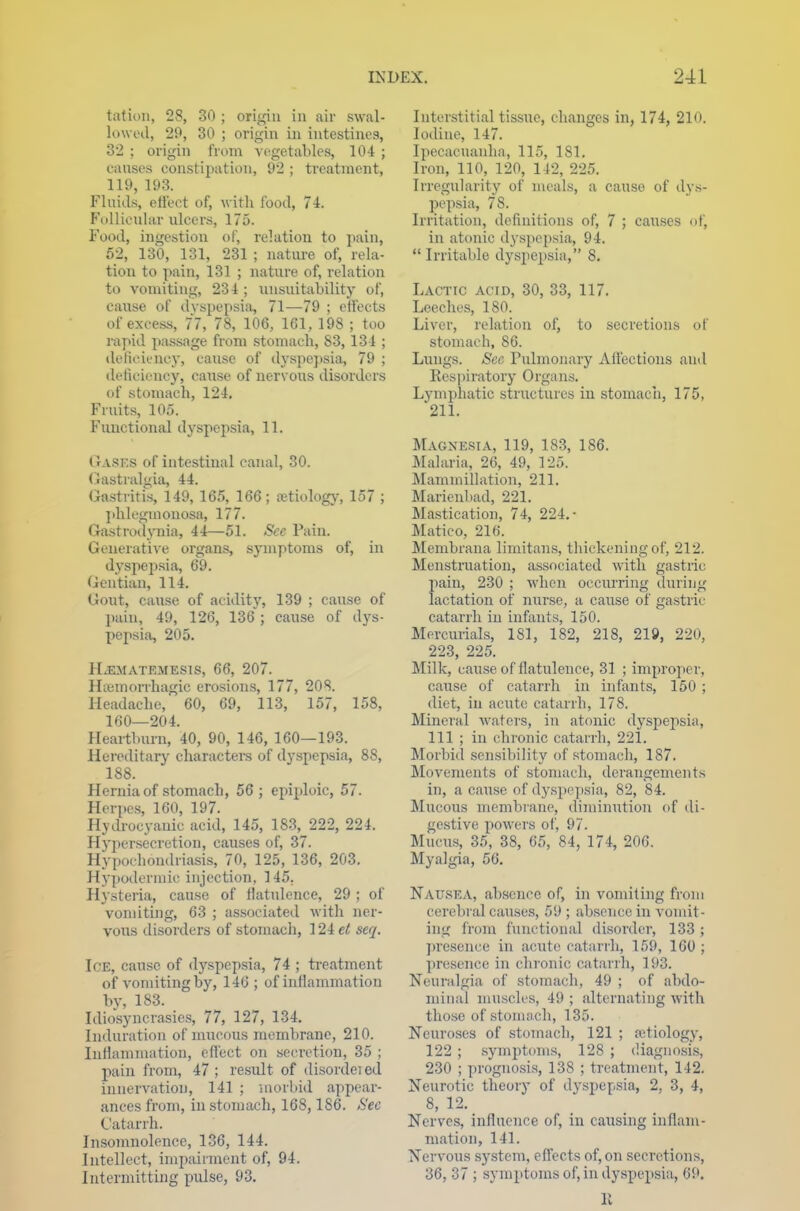 tation, 28, 30 ; origin in air swal- lowed, 29, 30 ; origin in intestines, 32 ; origin from vegetables, 104 ; causes constipation, 92 ; treatment, 119, 193. Fluids, effect of, with food, 74. Follicular ulcers, 175. Food, ingestion of, relation to pain, 52, 130, 131, 231 ; nature of, rela- tion to pain, 131 ; nature of, relation to vomiting, 234 ; unsuitability of, cause of dyspepsia, 71—79 ; effects of excess, 7*7, 78, 106, 161, 198 ; too rapid passage from stomach, 83,134 ; deficiency, cause of dyspepsia, 79 ; deficiency, cause of nervous disorders of stomach, 124. Fruits, 105. Functional dyspepsia, 11. Gasks of intestinal canal, 30. (iastralgia, 44. Gastritis, 149, 165, 166; retiology, 157 ; phlegmouosa, 177. Gastrodynia, 44—51. See Pain. Generative organs, symptoms of, in dyspepsia, 69. Gentian, 114. Gout, cause of acidity, 139 ; cause of pain, 49, 126, 136 ; cause of dys- pepsia, 205. Hxmatrmksis, 66, 207. Hemorrhagic erosions, 177, 208. Headache, 60, 69, 113, 157, 158, 160—204. Heartburn, 40, 90, 146, 160—193. Hereditary characters of dyspepsia, 88, 188. Hernia of stomach, 56; epiploic, 57. Herpes, 160, 197. Hydrocyanic acid, 145, 183, 222, 224. Hypersecretion, causes of, 37. Hypochondriasis, 70, 125, 136, 203. Hypodermic injection, 145. Hysteria, cause of flatulence, 29 ; of vomiting, 63 ; associated with ner- vous disorders of stomach, 124 et seq. Ice, cause of dyspepsia, 74 ; treatment of vomiting by, 146; of inllammation by, 183. Idiosyncrasies, 77, 127, 134. Induration of mucous membrane, 210. Inflammation, effect on secretion, 35 ; pain from, 47; result of disordeied innervation, 141 ; morbid appear- ances from, in stomach, 168,186. Sec Catarrh. Insomnolence, 136, 144. Intellect, impairment of, 94. Intermitting pulse, 93. Interstitial tissue, changes in, 174, 210. Iodine, 147. Ipecacuanha, 115, 181. Iron, 110, 120, 142, 225. Irregularity of meals, a cause of dys- pepsia, 78. Irritation, definitions of, 7 ; causes of, in atonic dyspepsia, 94. Irritable dyspepsia, 8. Lactic acid, 30, 33, 117. Leeches, ISO. Liver, relation of, to secretions of stomach, 86. Lungs. See Pulmonary Affections and Respiratory Organs. Lymphatic structures in stomach, 175, 211. Magnesia, 119, 183, 186. Malaria, 26, 49, 125. Mammillation, 211. Marienbad, 221. Mastication, 74, 224.- Matico, 216. Membrana limitans, thickening of, 212. Menstruation, associated with gastric pain, 230 ; when occurring during lactation of nurse, a cause of gastric catarrh in infants, 150. Mercurials, 181, 182, 218, 219, 220, 223, 225. Milk, cause of flatulence, 31 ; improper, cause of catarrh in infants, 150 ; diet, in acute catarrh, 178. Mineral waters, in atonic dyspepsia, 111 ; in chronic catarrh, 221. Morbid sensibility of stomach, 187. Movements of stomach, derangements in, a cause of dyspepsia, 82, 84. Mucous membrane, diminution of di- gestive powers of, 97. Mucus, 35, 38, 65, 84, 174, 206. Myalgia, 56. Nausea, absence of, in vomiting from cerebral causes, 59 ; absence in vomit- ing from functional disorder, 133 ; presence in acute catarrh, 159, 160 ; presence in chronic catarrh, 193. Neuralgia of stomach, 49 ; of abdo- minal muscles, 49 ; alternating with those of stomach, 135. Neuroses of stomach, 121 ; (etiology, 122 ; symptoms, 128 ; diagnosis, 230 ; prognosis, 138 ; treatment, 142. Neurotic theory of dyspepsia, 2, 3, 4, 8, 12. Nerves, influence of, in causing inflam- mation, 141. Nervous system, effects of, on secretions, 36, 37 ; symptoms of, in dyspepsia, 69, R