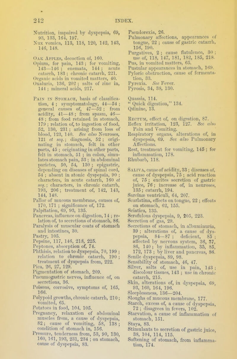 2 1 2 INDEX. Nutrition, impaired by dyspepsia, 69, 93, 133, 164, 197. Nux vomica, 113, 118, 120, 142, 143, 146, 148. Oak Apples, decoction of, 160. Opium, for pain, 143; for vomiting, 143—146 : enemata, 144 ; acute catarrh, 183 ; chronic catarrh, 221. Organic acids in vomited matters, 40. Oxaluria, 136, 202 ; salts of zinc in, 144 : mineral acids, 217. Pain IN Stomach, basis of classifica- tion, 4 ; symptomatology, 44—54 ; general causes of, 47—52 ; from acidity, 41—48 ; from spasm, 46— 48 ; from food retained in stomach, 179 ; relation of, to ingestion of food, 52, 130, 231 ; arising from loss of blood, 123, 140. See also Neuroses, 121 et seq.; diagnosis, 52 ; origi- nating in stomach, felt in other parts, 45 ; originating in other parts, felt in stomach, 51 ; in colon, simu- lates stomach pain, 53 ; in abdominal parietes, 50, 54, 130 ; epigastric, depending on diseases of spinal cord, 54 ; absent in atonic dyspepsia, 90 ; characters, in acute catarrh, 160 et seq.; characters, in chronic catarrh, 193, 206; treatment of, 142, 143, 144, 148. Pallor of mucous membrane, causes of, 170, 171 ; significance of, 172. Palpitation, 69, 93, 135. Pancreas, influence on digestion, 14 ; re- lation of, to secretions of stomach, 86. Paralysis of muscular coats of stomach and intestines, 30. Pastry, 105. Pepsine, 117, 146, 218, 225. Peptones, absorption of, 74. Phthisis, relation to dyspepsia, 70, 199 ; relation to chronic catarrh, 190 ; treatment of dyspepsia from, 222. Pica, 26, 27, 129. Pigmentation of stomach, 209. Pnenmogastric nerves, influence of, on secretions, 36. Poisons, corrosive, symptoms of, 165, 166. Polypoid growths, chronic catarrh, 210 ; vomited, 65. Potatoes in food, 104, 105. Pregnancy, relaxation of abdominal muscles from, a cause of dyspepsia, 82; cause of vomiting, 5S, 13S ; condition of stomach in, 156. Pressure, tenderness from, 53, 90, 130, 160, 161, 193, 231, 234 ; on stomach, cause of dyspepsia, 83. Pseudorexia, 26. Pulmonary affections, appearances of tongue, 22 ; cause of gastric catarrh, 156, 190. Purgatives, 2 ; cause flatulence, 30 ; use of, 118, 147, 181, 182, 185, 218. Pus, in vomited matters, 65. Pustular appearances in stomach, 169. Pyloric obstruction, cause of fermenta- tion, 33. Pyrexia. See Fever. Pyrosis, 34, 38, 130. Quassia, 114.  Quick digestion, 134. Qitinine, 13. Rectum, effect of, on digestion, 87. Reflex irritation, 123, 127. Sec afoo Pain and Vomiting. Respiratory organs, alterations of, in dyspepsia, 69. See also Pulmonary Affections. Rest, treatment for vomiting, 145 ; for inflammation, 178. Rhubarb, 118. Saliva, cause of acidity, 33 ; diseases of, cause of dyspepsia, 75 ; acid reaction of, 75 ; excites secretion of gastric juice, 76 ; increase of, in neuroses, 135; catarrh, 194. Sareinaj ventriculi, 64, 207. Scarlatina, effects on tongue, 22 ; effects on stomach, 62, 155. Sciatica, 135. Scrofulous dyspepsia, 9, 205, 223. Secretion of gas, 29. Secretions of stomach, in albuminuria, 39 ; alterations of, a ca\ise of dys- pepsia, 84—87 ; deficient, 85 ; affected by nervous system, 36, 37, 86, 140; by inflammation, 35, 85, 172, 173 ; by liver and pancreas, 86. Senile dyspepsia, 89, 98. Sensibility of stomach, 46, 47. Silver, salts of, use in pain, 143 ; discolour tissues, 143 ; use in chronic catarrh, 215. Skin, alterations of, in dyspepsia, 69, 93, 160, 164, 196. Sleeplessness, 136—204. Sloughs of mucous membrane, 177. Starch, excess of, a cause of dyspepsia, 72 ; disagrees in fevers, 102. Starvation, a cause of inflammation of stomach, 151. Stays, 83. Stimulants to secretion of gastric mice ^ 38, 104, 114, 115. Softening of stomach, from inflamma- tion, 174.
