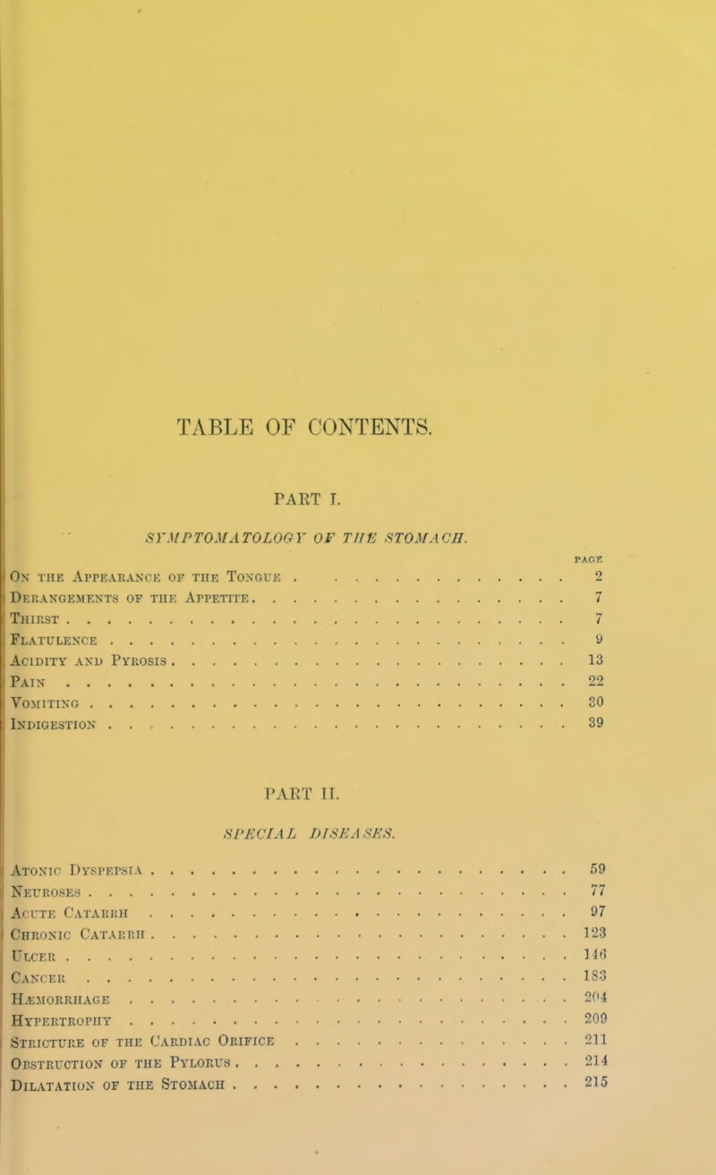 TABLE OF CONTENTS. PART I. SYMPTOMATOLOGY OF THE STOMACH. PACK On the Appearance of the Tongue . 2 Derangements of the Appetite 7 Thirst 7 Flatulence 9 Acidity and Pyrosis 13 Pain 22 Vomiting 30 Indigestion . . 39 PART II. SPECIAL DISK asks. Atonic Dyspepsia 59 Neuroses 77 Acute Catarrh 97 Chronic Catarrh 123 Ulcer 148 C5ANI El! 183 hemorrhage 204 Hypertrophy 209 Stricture of the Cardiac Orifice 211 Obstruction of the Pylorus 21 Dilatation of the Stomach 21