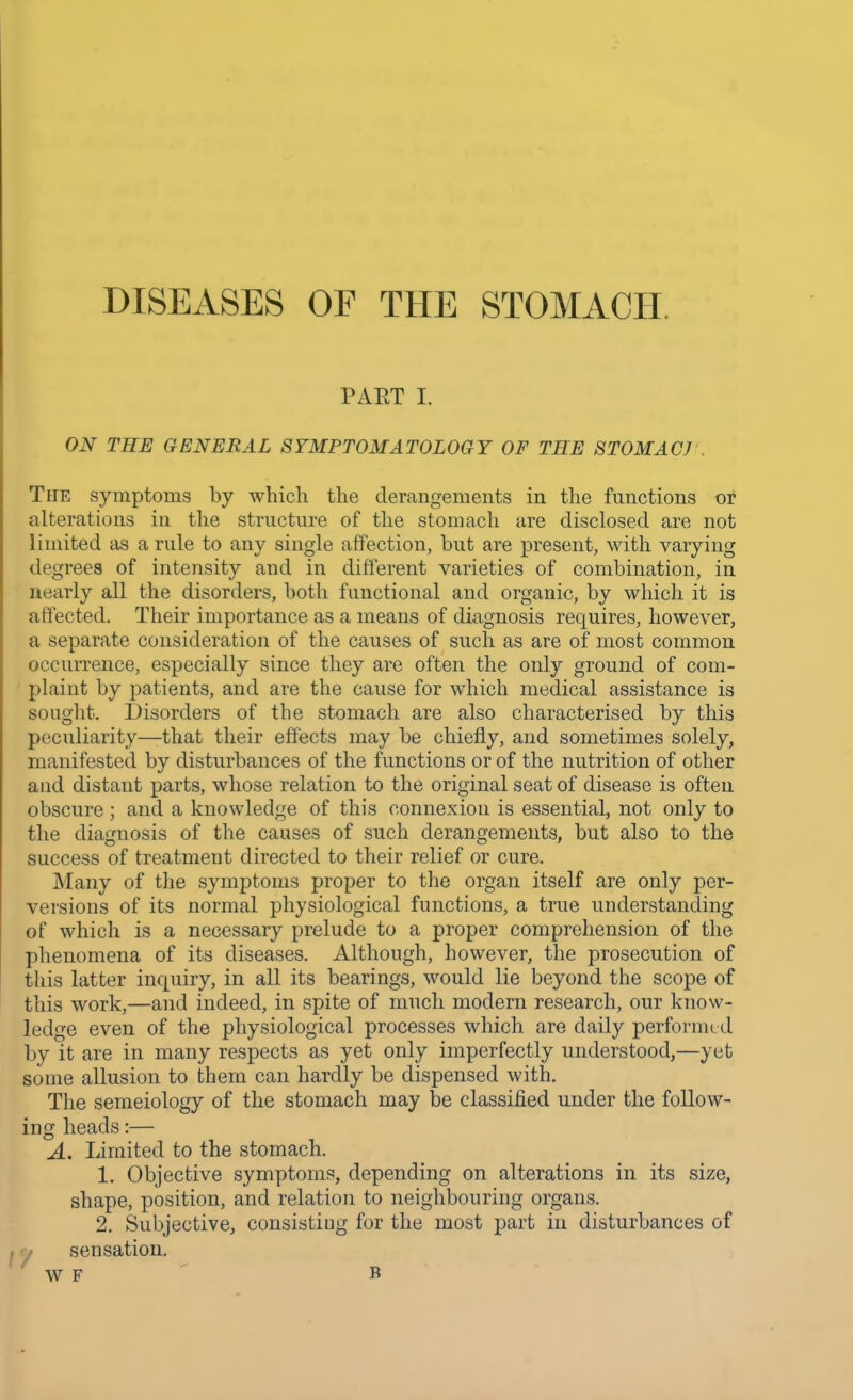 DISEASES OF THE STOMACH PAET I. ON THE GENERAL SYMPTOMATOLOGY OF THE STOMACJ . The symptoms by which the derangements in the functions or alterations in the structure of the stomach are disclosed are not limited as a rule to any single affection, but are present, with varying degrees of intensity and in different varieties of combination, in nearly all the disorders, both functional and organic, by which it is affected. Their importance as a means of diagnosis requires, however, a separate consideration of the causes of such as are of most common occurrence, especially since they are often the only ground of com- plaint by patients, and are the cause for which medical assistance is sought. Disorders of the stomach are also characterised by this peculiarity—-that their effects may be chiefly, and sometimes solely, manifested by disturbances of the functions or of the nutrition of other and distant parts, whose relation to the original seat of disease is often obscure ; and a knowledge of this connexion is essential, not only to the diagnosis of the causes of such derangements, but also to the success of treatment directed to their relief or cure. Many of the symptoms proper to the organ itself are only per- versions of its normal physiological functions, a true understanding of which is a necessaiy prelude to a proper comprehension of the phenomena of its diseases. Although, however, the prosecution of this latter inquiry, in all its bearings, would lie beyond the scope of this work,—and indeed, in spite of much modern research, our know- ledge even of the physiological processes which are daily performed by it are in many respects as yet only imperfectly understood,—yet some allusion to them can hardly be dispensed with. The semeiology of the stomach may be classified under the follow- ing heads:— A. Limited to the stomach. 1. Objective symptoms, depending on alterations in its size, shape, position, and relation to neighbouring organs. 2. Subjective, consisting for the most part in disturbances of sensation. w F b