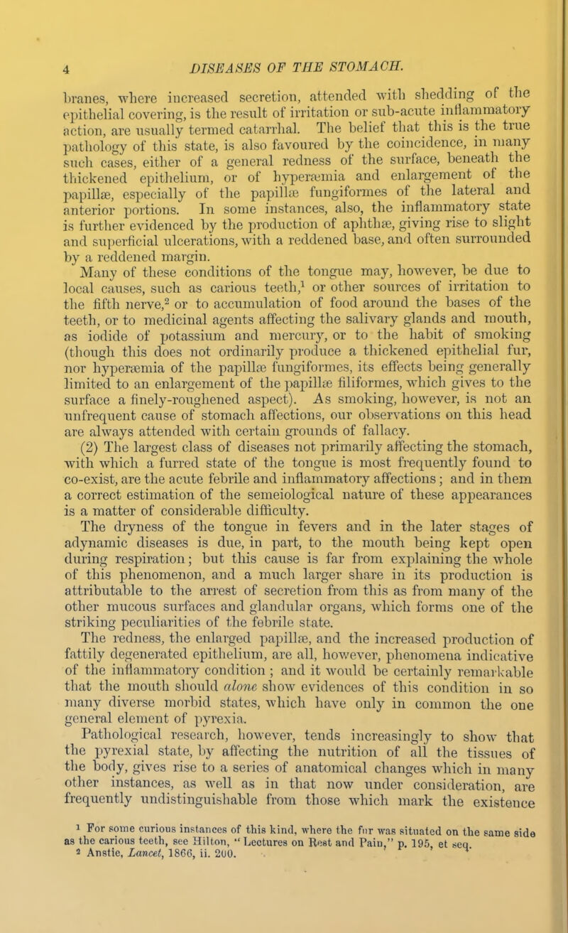 branes, where increased secretion, attended with shedding of the epithelial covering-, is the result of irritation or sub-acute inflammatory action, are usually termed catarrhal. The belief that this is the true pathology of this state, is also favoured by the coincidence, in many such cases, either of a general redness of the surface, beneath the thickened epithelium, or of hyperemia and enlargement of the papillae, especially of the papillae fungiformes of the lateral and anterior portions. In some instances, also, the inflammatory state is further evidenced by the production of aphthae, giving rise to slight and superficial ulcerations, with a reddened base, and often surrounded by a reddened margin. Many of these conditions of the tongue may, however, be due to local causes, such as carious teeth,1 or other sources of irritation to the fifth nerve,2 or to accumulation of food around the bases of the teeth, or to medicinal agents affecting the salivary glands and mouth, as iodide of potassium and mercury, or to the habit of smoking (though this does not ordinarily produce a thickened epithelial fur, nor hyperaemia of the papillae fungiformes, its effects being generally limited to an enlargement of the papillae filiformes, which gives to the surface a finely-roughened aspect). As smoking, however, is not an unfrequent cause of stomach affections, our observations on this head are always attended with certain grounds of fallacy. (2) The largest class of diseases not primarily affecting the stomach, with which a furred state of the tongue is most frequently found to co-exist, are the acute febrile and inflammatory affections; and in them a correct estimation of the semeiological nature of these appearances is a matter of considerable difficulty. The dryness of the tongue in fevers and in the later stages of adynamic diseases is due, in part, to the mouth being kept open during respiration; but this cause is far from explaining the whole of this phenomenon, and a much larger share in its production is attributable to the arrest of secretion from this as from many of the other mucous surfaces and glandular organs, which forms one of the striking peculiarities of the febrile state. The redness, the enlarged papillae, and the increased production of fattily degenerated epithelium, are all, however, phenomena indicative of the inflammatory condition ; and it would be certainly remarkable that the mouth should alone show evidences of this condition in so many diverse morbid states, which have only in common the one general element of pyrexia. Pathological research, however, tends increasingly to show that the pyrexial state, by affecting the nutrition of all the tissues of the body, gives rise to a series of anatomical changes which in many other instances, as well as in that now under consideration, are frequently undistinguishable from those which mark the existence 1 For some curious instances of this kind, where the fur was situated on the same side as the carious teeth, see Hilton, Lectures on Rest and Pain. p. 195, et *eq 2 Anstie, Lancet, 1866, ii. 2(J0.
