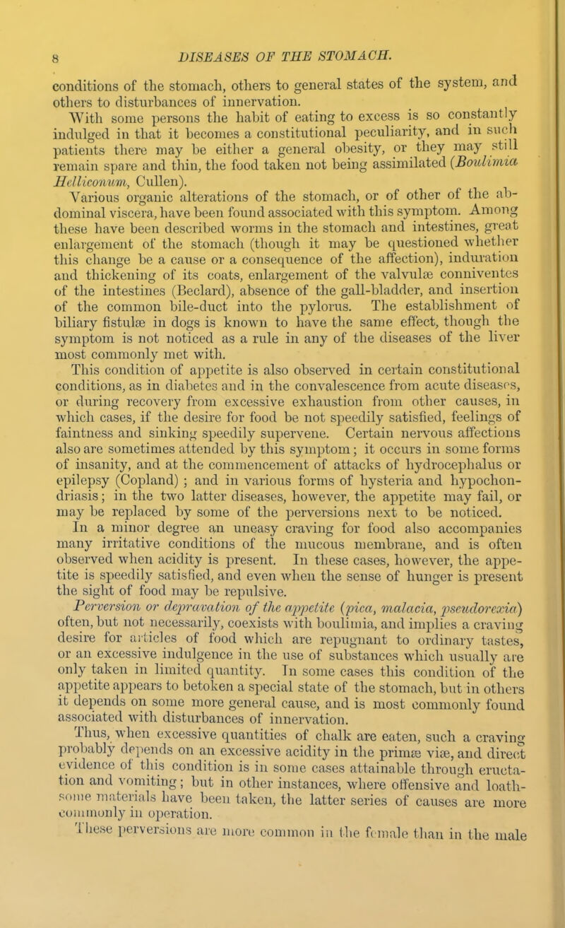 conditions of the stomach, others to general states of the system, and others to disturbances of innervation. With some persons the habit of eating to excess is so constantly indulged in that it becomes a constitutional peculiarity, and in such patients there may be either a general obesity, or they may still remain spare and thin, the food taken not being assimilated {Boulimia Helliconum, Cullen). Various organic alterations of the stomach, or of other of the ab- dominal viscera, have been found associated with this symptom. Among these have been described worms in the stomach and intestines, great enlargement of the stomach (though it may be questioned whether this change be a cause or a consequence of the affection), induration and thickening of its coats, enlargement of the valvulse conniventes of the intestines (Beclard), absence of the gall-bladder, and insertion of the common bile-duct into the pylorus. The establishment of biliary fistulas in dogs is known to have the same effect, though the symptom is not noticed as a rule in any of the diseases of the liver most commonly met with. This condition of appetite is also observed in certain constitutional conditions, as in diabetes and in the convalescence from acute diseases, or during recovery from excessive exhaustion from other causes, in which cases, if the desire for food be not speedily satisfied, feelings of faintness and sinking speedily supervene. Certain nervous affections also are sometimes attended by this symptom; it occurs in some forms of insanity, and at the commencement of attacks of hydrocephalus or epilepsy (Copland) ; and in various forms of hysteria and hypochon- driasis ; in the two latter diseases, however, the appetite may fail, or may be replaced by some of the perversions next to be noticed. In a minor degree an uneasy craving for food also accompanies many irritative conditions of the mucous membrane, and is often observed when acidity is present. In these cases, however, the appe- tite is speedily satisfied, and even when the sense of hunger is present the sight of food may be repulsive. Perversion or depravation of the appetite (pica, malacia, pscudorexia) often, but not necessarily, coexists with boulimia, and implies a craving desire for articles of food which are repugnant to ordinary tastes', or an excessive indulgence in the use of substances which usually are only taken in limited quantity. In some cases this condition of the appetite appears to betoken a special state of the stomach, but in others it depends on some more general cause, and is most commonly found associated with disturbances of innervation. Thus, when excessive quantities of chalk are eaten, such a craving probably depends on an excessive acidity in the prima! vise, and direct evidence of this condition is in some cases attainable through eructa- tion and vomiting; but in other instances, where offensive and loath- some materials have been taken, the latter series of causes are more commonly in operation. These perversions are more common in the female than in the male