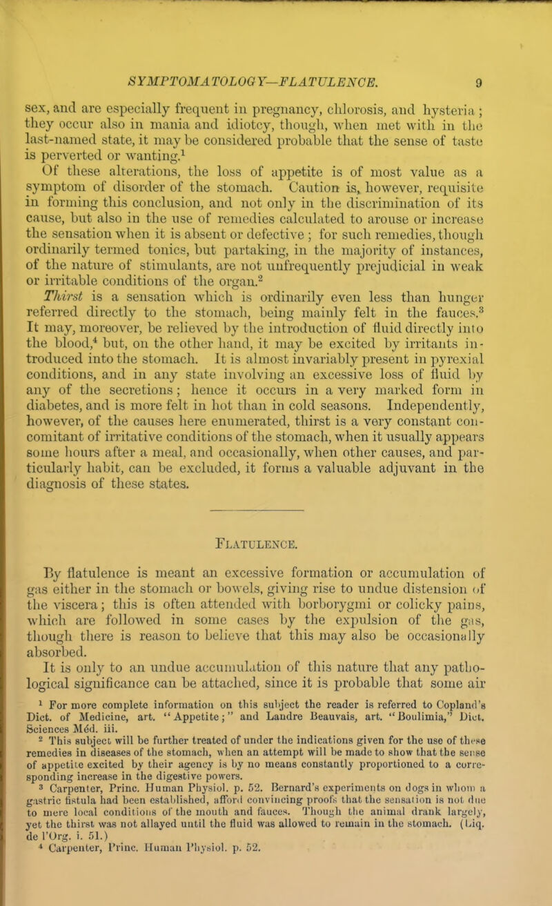 sex, and are especially frequent in pregnancy, chlorosis, and hysteria ; they occur also in mania and idiotcy, though, when met with in the last-named state, it may be considered probable that the sense of taste is perverted or wanting.1 Of these alterations, the loss of appetite is of most value as a symptom of disorder of the stomach. Caution is, however, requisite in forming this conclusion, and not only in the discrimination of its cause, but also in the use of remedies calculated to arouse or increase the sensation when it is absent or defective ; for such remedies, though ordinarily termed tonics, but partaking, in the majority of instances, of the nature of stimulants, are not unfrequently prejudicial in weak or irritable conditions of the organ.2 Thirst is a sensation which is ordinarily even less than hunger referred directly to the stomach, being mainly felt in the fauces.3 It may, moreover, be relieved by the introduction of fluid directly into the blood,4 but, on the other hand, it may be excited by irritants in- troduced into the stomach. It is almost invariably present in pyrexial conditions, and in any state involving an excessive loss of fluid by any of the secretions; hence it occurs in a very marked form in diabetes, and is more felt in hot than in cold seasons. Independently, however, of the causes here enumerated, thirst is a very constant con- comitant of irritative conditions of the stomach, when it usually appears some hours after a meal, and occasionally, when other causes, and par- ticularly habit, can be excluded, it forms a valuable adjuvant in the diagnosis of these states. Flatulence. By flatulence is meant an excessive formation or accumulation of gas either in the stomach or bowels, giving rise to undue distension of the viscera; this is often attended with borborygmi or colicky pains, which are followed in some cases by the expulsion of the gas, though there is reason to believe that this may also be occasionally absorbed. It is only to an undue accumulation of this nature that any patho- logical significance can be attached, since it is probable that some air 1 For more complete information on this subject the reader is referred to Copland's Diet, of Medicine, art. Appetite; and Landre Beauvais, art. Boulimia, Diet. Sciences Me*d. iii. 2 This subject, will be further treated of under the indications given for the use of tin-se remedies in diseases of the stomach, when an attempt will be made to show that the sense of appetite excited by their agency is by no means constantly proportioned to a corre- sponding increase in the digestive powers. 3 Carpenter, Princ. Human Physiol, p. 52. Bernard's experiments on dogs in whom a gastric fistula had been established, afford convincing proofs that the sensation is not duo to mere local conditions of the mouth and fauces. Though the animal drank largely, yet the thirst was not allayed until the fluid was allowed to remain in the stomach. (Liq. de l'Org. i. 51.) * Carpenter, l'rinc. Human Physiol, p. 52.