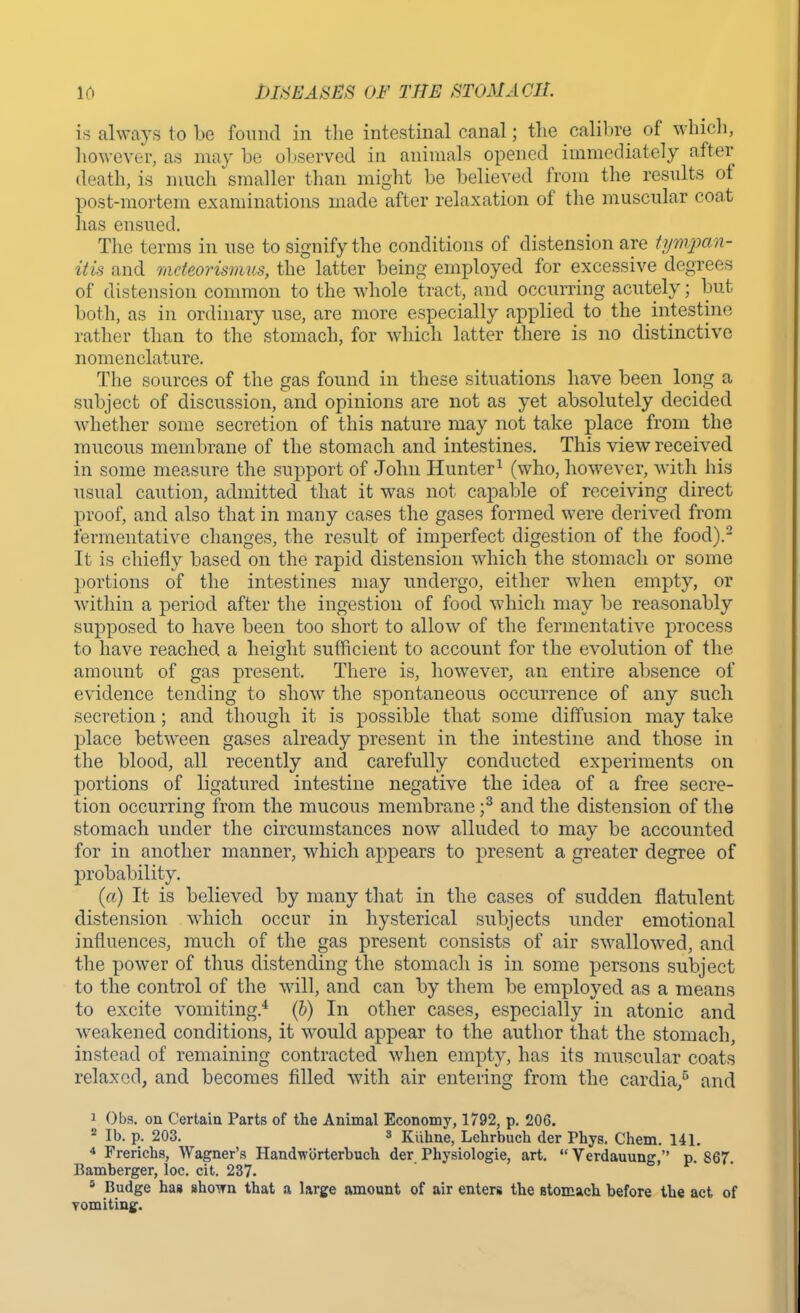 is always to be found in the intestinal canal; the calibre of which, however, as may be observed in animals opened immediately after death, is much smaller than might be believed from the results of post-mortem examinations made after relaxation of the muscular coat has ensued. The terms in use to signify the conditions of distension are tympan- itis and mdeorismus, the latter being employed for excessive degrees of distension common to the whole tract, and occurring acutely; but both, as in ordinary use, are more especially applied to the intestine rather than to the stomach, for which latter there is no distinctive nomenclature. The sources of the gas found in these situations have been long a subject of discussion, and opinions are not as yet absolutely decided whether some secretion of this nature may not take place from the mucous membrane of the stomach and intestines. This view received in some measure the support of John Hunter1 (who, however, with his usual caution, admitted that it was not capable of receiving direct proof, and also that in many cases the gases formed were derived from fermentative changes, the result of imperfect digestion of the food).2 It is chiefly based on the rapid distension which the stomach or some portions of the intestines may undergo, either when empty, or within a period after the ingestion of food which may be reasonably supposed to have been too short to allow of the fermentative process to have reached a height sufficient to account for the evolution of the amount of gas present. There is, however, an entire absence of evidence tending to show the spontaneous occurrence of any such secretion; and though it is possible that some diffusion may take place between gases already present in the intestine and those in the blood, all recently and carefully conducted experiments on portions of ligatured intestine negative the idea of a free secre- tion occurring from the mucous membrane ;3 and the distension of the stomach under the circumstances now alluded to may be accounted for in another manner, which appears to present a greater degree of probability. (a) It is believed by many that in the cases of sudden flatulent distension which occur in hysterical subjects under emotional influences, much of the gas present consists of air swallowed, and the power of thus distending the stomach is in some persons subject to the control of the will, and can by them be employed as a means to excite vomiting.4 (b) In other cases, especially in atonic and weakened conditions, it would appear to the author that the stomach, instead of remaining contracted when empty, has its muscular coats relaxed, and becomes filled with air entering from the cardia,6 and 1 Obs. on Certain Parts of the Animal Economy, 1792, p. 206. 2 lb. p. 203. s Kiihne, Lehrbuch der Phys. Chem. 141. 4 Frerichs, Wagner's Handworterbuch der Physiologie, art. - Verdauung, p. 867. Bamberger, loc. cit. 237. 8 Budge has shown that a large amount of air enters the stomach before the act of vomiting.
