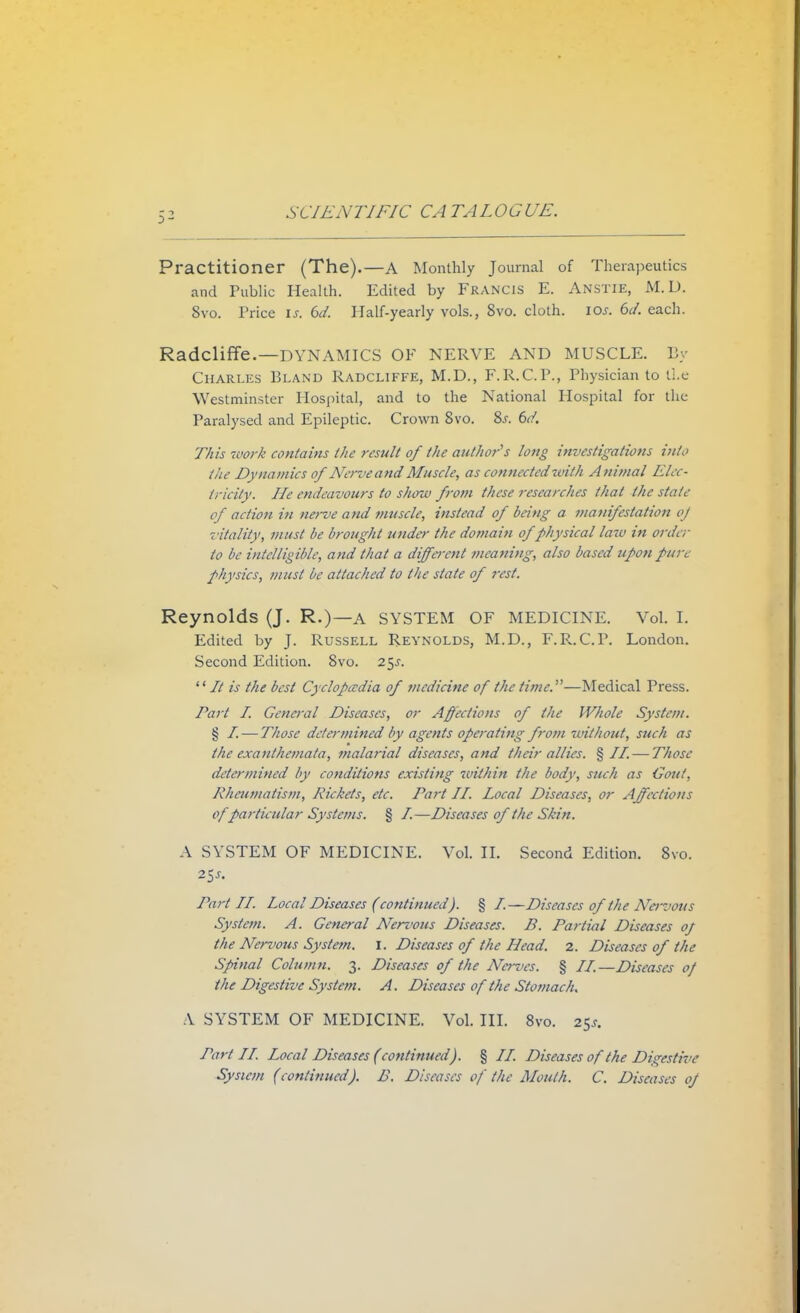 5^ Practitioner (The).—A Monthly Journal of Therapeutics and Public Health. Edited by Francis E. Anstie, M.D. 8vo. Price is. 6d. Half-yearly vols., 8vo. cloth, 10s. 6d. each. RadclifFe.—DYNAMICS OF NERVE AND MUSCLE. By Charles Bland Radcliffe, M.D., F.R.C.P., Physician to tie Westminster Hospital, and to the National Hospital for the Paralysed and Epileptic. Crown 8vo. 8.r. 6d. This work contains the result of the author's long investigations into the Dynamics of Nerve and Muscle, as connected zvith A nimal Elec- tricity. He endeavours to show from these researches that the stale of action in nerve and muscle, instead of being a manifestation of vitality, must lie brought under the domain of physical lata in order to be intelligible, and that a different //leaning, also based upon fit re physics, must be attached to tbe state of rest. Reynolds (J. R.)—A SYSTEM OF MEDICINE. Vol. I. Edited by J. Russell Reynolds, M.D., F.R.CP. London. Second Edition. 8vo. 2^s.  It is the best Cyclopaedia of medicine of the time.—Medical Press. Tart I. General Diseases, or Affections of the Whole System. § I, — Those determined by agents operating from without, such as the exanthemata, malarial diseases, and their alius. % II. — Those determined by conditions existing within the body, such as Gout, Rheumatism, Rickets, etc. Part II. Local Diseases, or Affections of particular Systems. § /.—Diseases of the Shin. A SYSTEM OF MEDICINE. Vol. II. Second Edition. 8vo. Part II. Local Diseases (continued). § I.—Diseases of the Nerz>ous System. A. General Nervous Diseases. B. Partial Diseases of the Nervous System. I. Diseases of the Head. 2. Diseases of the Spinal Column. 3. Diseases of the Nerves. § II.—Diseases of the Digestive System. A. Diseases of the Stomach. Y SYSTEM OF MEDICINE. Vol. III. 8vo. 25^ Part II. Local Diseases (continued). § II. Diseases of the Digestive System (continued). B. Diseases of the Mouth. C. Diseases of