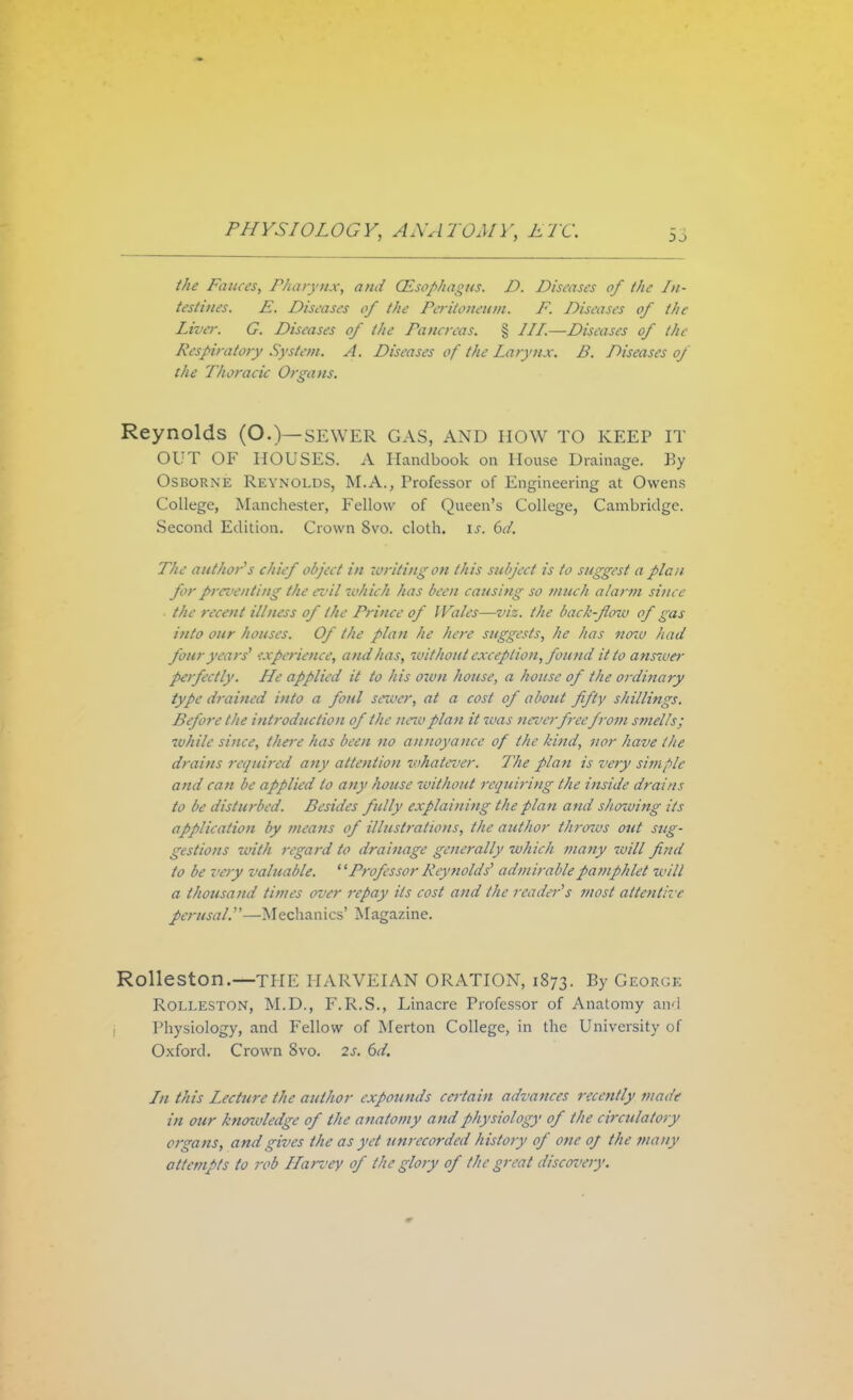 the Fauces, Pharynx, and Oesophagus. D. Diseases of the In- testines. E. Diseases of the Peritoneum. F. Diseases of the Liver. G. Diseases of the Pancreas. § III.—Diseases of the Respiratory System. A. Diseases of the Larynx. B. Diseases of the Thoracic Organs. Reynolds (O.)—sewer gas, and how to keep it OUT OF HOUSES. A Handbook on House Drainage. By Osborne Reynolds, M.A., Professor of Engineering at Owens College, Manchester, Fellow of Queen's College, Cambridge. Second Edition. Crown 8vo. cloth, is. 6d. The author s chief object in writing on this subject is to suggest a plan for prci'enting the evil which has been causing so much alarm since the recent illness of the Prince of Wales—viz. the back-floiv of gas into our houses. Of the plan he here suggests, he has noiv had four years' experience, and has, without exception, found it to anrtver perfectly. He applied it to his ozvn house, a house of the ordinary type drained into a foul sewer, at a cost of about fifty shillings. Before the introduction of the newplan it zvas neverfreefrom smells; while since, there has been no annoyance of the kind, nor have the drains required any attention whatever. The plan is very simple and can be applied to any house without requiring the inside drains to be disturbed. Besides fully explaining the plan and showing its application by means of illustrations, the author throws out sug- gestions with regard to drainage generally which many zoill find to be very valuable. ' 'Professor Reynolds' admirable pamphlet will a thousand times over repay its cost and the reader's most attentive perusal.—M echan ics' Magazine. Rolleston.—TPIE HARVEIAN ORATION, 1873. By GEORGB ROLLESTON, M.D., F.R.S., Linacre Professor of Anatomy and Physiology, and Fellow of Merton College, in the University of Oxford. Crown 8vo. 2s. 6d. In this Lecture the author expounds certain advances recently made in our knowledge of the anatomy and physiology of the circulatory organs, and gives the as yet unrecorded history of one of the many attempts to rob Harvey of the glory of the great discovery.