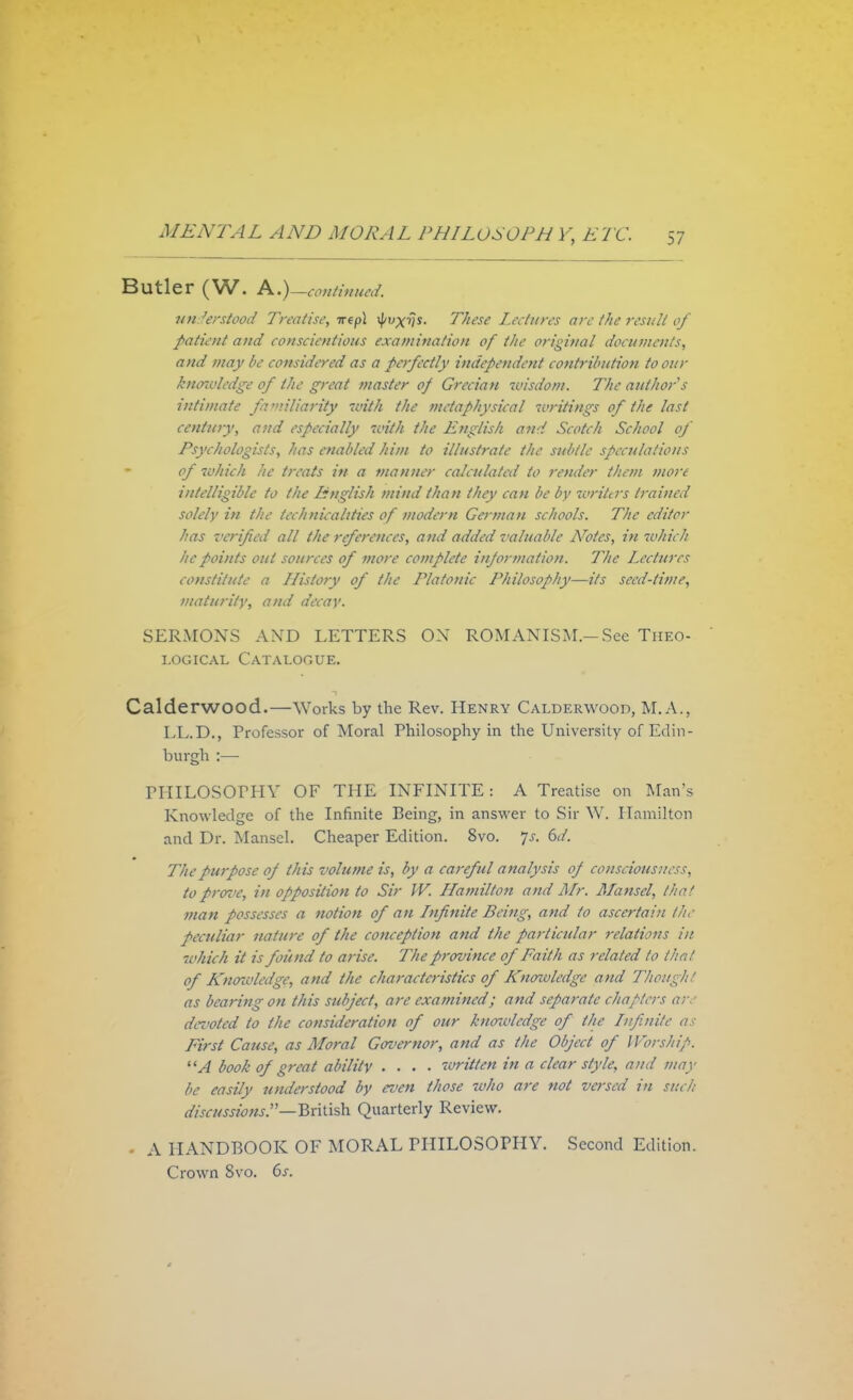 Butler (W. A.)_continued, understood Treatise, irepl These Lectures are the result of patient and conscientious examination of the original documents, and may be considered as a perfectly independent contribution to our kncnvledge of the great master of Grecian wisdom. The author s intimate fa ••u'liarity with the metaphysical writings of the last century, and especially with the English and Scotch School of Psychologists, has enabled him to illustrate the subtle speculations of which he treats in a manner calculated to render them more intelligible to the English mind than they can be by writers trained solely in the technicalities of modern German schools. The editor has verified all the references, and added valuable Arotes, in which he points out sources of more complete information. The Lectures constitute a History of the Platonic Philosophy—its seed-time, maturity, and decay. SERMONS A\rD LETTERS OX ROMANISM.—See Theo- logical Catalogue. Calderwood.—Works by the Rev. Henry Calderwood, M.A., LL.D., Professor of Moral Philosophy in the University of Edin- burgh :— PHILOSOPHY OF THE INFINITE: A Treatise on Man's Knowledge of the Infinite Being, in answer to Sir W. Hamilton and Dr. Mansel. Cheaper Edition. 8vo. Js. 6d. The purpose of this volume is, by a careful analysis of consciousness, to proz'e, in opposition to Sir W. Hamilton and Mr. Mansel, that man possesses a notion of an Infinite Being, and to ascertain the peculiar nature of the conception and the particular relations in which it is found to arise. The province of Faith as related to that of Knoivledge, and the characteristics of Kncnvledge and Thought as bearing on this subject, are examined; and separate chapters are devoted to the consideration of our knoivledge of the Infinite as First Cause, as Moral Governor, and as the Object of Worship. A booh of great ability .... written in a clear style, and may be easily understood by even those who are not versed in such discussions.—British Quarterly Review. • A HANDBOOK OF MORAL PHILOSOPHY. Second Edition. Crown 8vo. 6s.