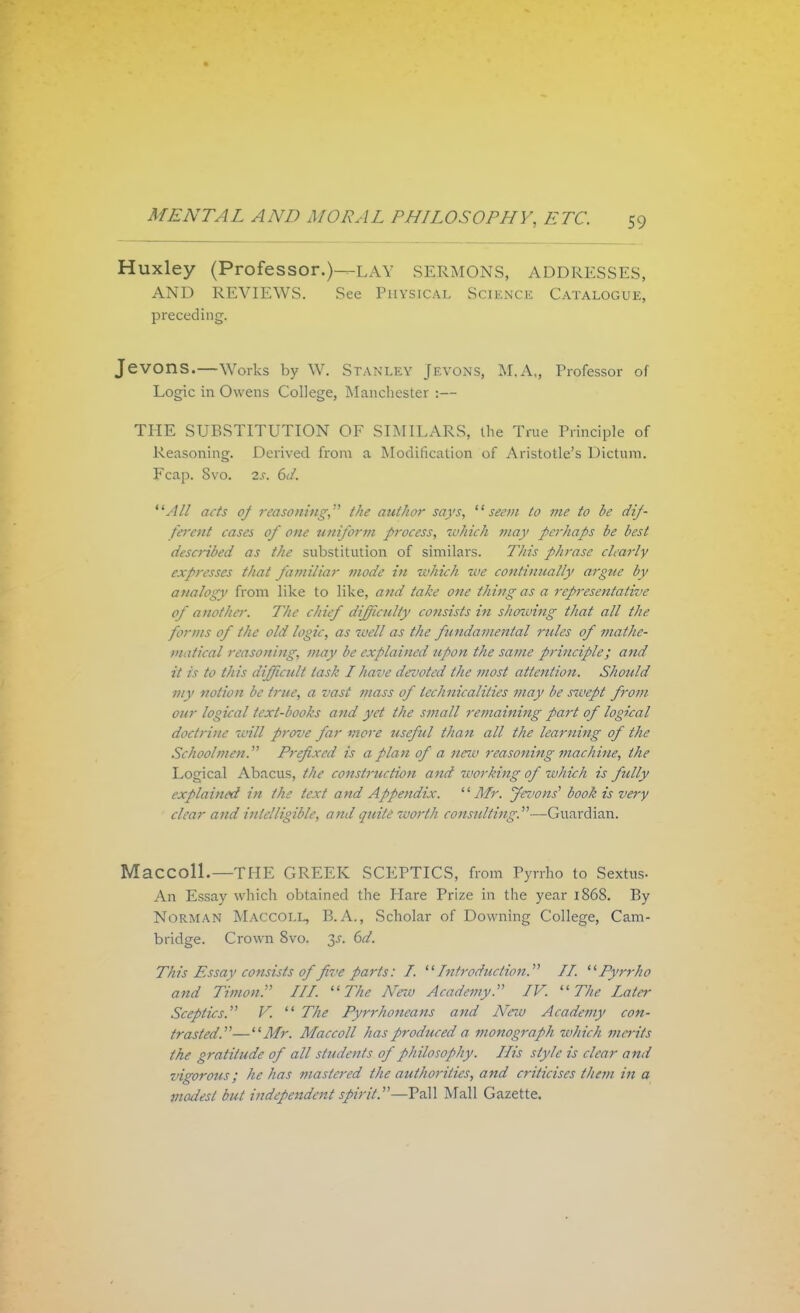 Huxley (Professor.)—lav SERMONS, ADDRESSES, AND REVIEWS. See Physical Science Catalogue, preceding. Jevons.—Works by W. Stanley Jevons, M.A„ Professor of Logic in Owens College, Manchester :— THE SUBSTITUTION OF SIMILARS, the True Principle of Reasoning. Derived from a Modification of Aristotle's Dictum. Fcap. Svo. is. 6d. All acts of reasoning, the author says, seem to me to be dif- ferent cases of one uniform process, which may perhaps be best described as the substitution of similars. This phrase clearly expresses that familiar mode in which ■we continually argue by analogy from like to like, and take one thing as a representative of another. The chief difficulty consists in shmving that all the forms of the old logic, as well as the fundamental rules of mathe- matical reasoning, may be explained upon the same principle; and it is to this difficult task I have devoted the most attention. Should my notion be true, a vast mass of technicalities may be sicept from our logical text-books and yet the small remaining part of logical doctrine will prove far viore useful than all the learning of the Schoolmen. Prefixed is a plan of a neiv reasoning machine, the Logical Abacus, the constrztction and working of which is fully explained in the text and Appendix. Mr. jlevons' book is very clear and intelligible, and quite worth consulting.—Guardian. Maccoll.—THE GREEK SCEPTICS, from Pyrrho to Sexttis- An Essay which obtained the Hare Prize in the year 1868. By Norman Maccoll, B.A., Scholar of Downing College, Cam- bridge. Crown Svo. 3-r. 6d. This Essay consists of five parts: I. Introduction. II. Pyrrho and Timon, III. The New Academy. IV. The Later Sceptics. V.  The Pyrrhoneans and Arew Academy con- trasted.— Mr. Maccoll has produced a monograph which merits the gratitude of all students of philosophy. His style is clear and vigorous; he has mastered the authorities, and criticises them in a modest but independent spirit.—Pall Mall Gazette.