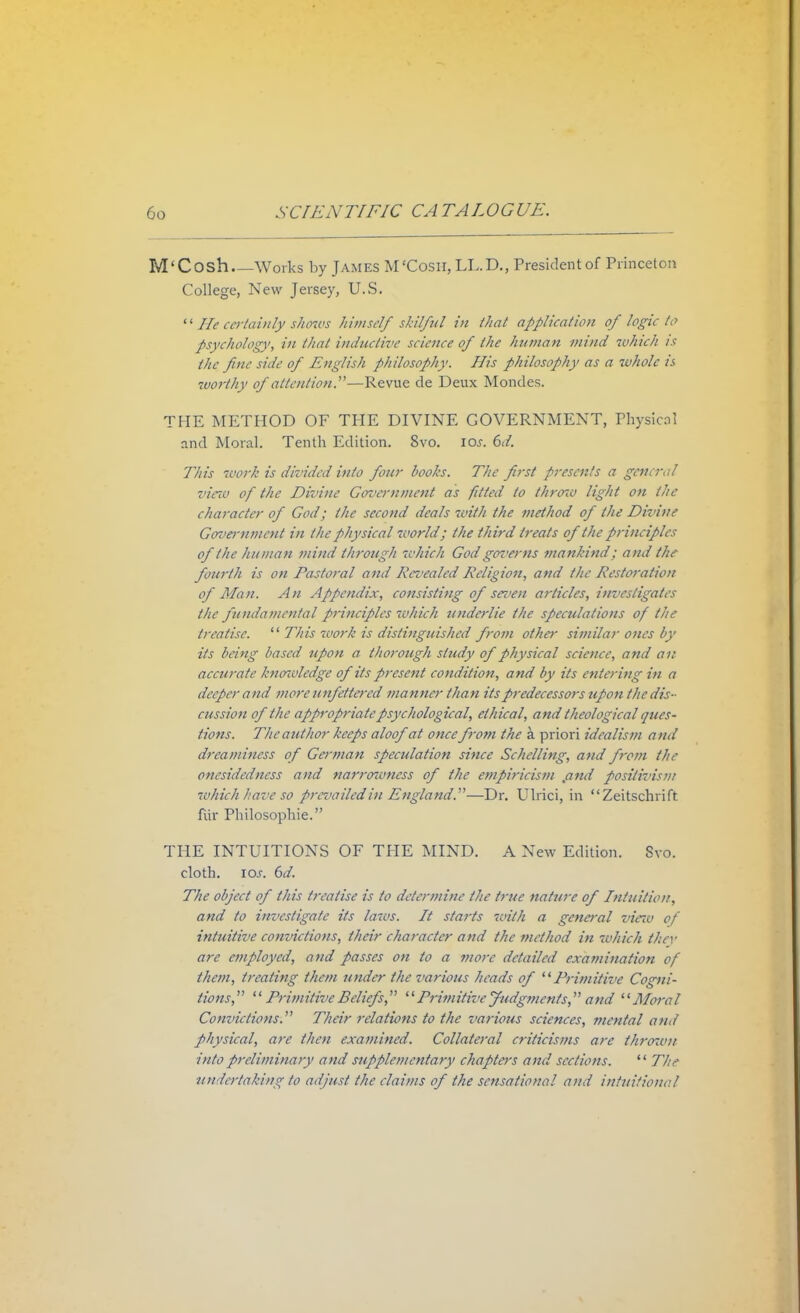 M' Cosh Works by James M'Cosii, LL.D., President of Princeton College, New Jersey, U.S. '' lie certainly shows himself skilful in that application of logic to psychology, in that inductive science of the human mind which is the fine side of English philosophy. His philosophy as a whole is 'worthy of attention.—Revue de Deux Mondes. THE METHOD OF THE DIVINE GOVERNMENT, Physical and Moral. Tenth Edition. 8vo. \os. 6d. This work is divided into four books. The first presents a general vieia of the Divine Government as fitted to thrcno light on the character of God; the second deals with the method of the Divine Govenunent in the physical world; the third treats of the principles of the human mind through which God genwns mankind; and the fourth is on Pastoral and Revealed Religion, and the Restoration of Man. An Appendix, consisting of seven articles, investigates the fundamental principles which underlie the speculations of the treatise.  This work is distinguished from other similar ones by its being based upon a thorough study of physical science, and an accurate1 knowledge of its present condition, and by its entering in a deeper and mere unfettered manner than its predecessors upon the dis- cussion of the appropriate psychological, ethical, and theological ques- tions. The author keeps aloof at once from the k priori idealism and dreaminess o f German speculation since Schelling, and from the onesidedncss and narrowness of the empiricism ,and positivism which have so prevailed in England.—Dr. Ulrici, in Zeitschrift fur Philosophic THE INTUITIONS OF THE MIND. A New Edition. Svo. cloth. ios. 6d. The object of this treatise is to determine the h ue nature of Intuition, and to investigate its laws. It starts with a general view of intuitive convictions, their character and the method in which they are employed, and passes on to a more detailed examination of them, treating them under the various heads of Primitive Cogni- tions,  Primitive Beliefs,  Primitive Judgments, and Moral Convictions. Their relations to the various sciences, mental and physical, arc then examined. Collateral criticisms are thrown into preliminary and supplementary chapters and sections.  The undertaking to adjust the claims of the sensational and intuitional