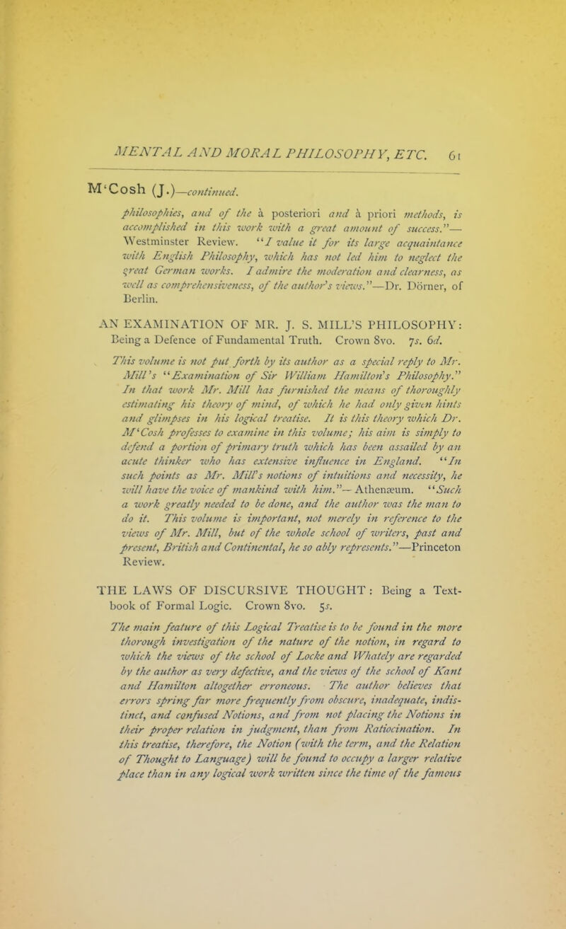 M'Cosh (J.)— continued. philosophies, and of the a posteriori and k priori methods, is accomplished in this ivork with a great amount of success.— Westminster Review. / value it for its large acquaintance with English Philosophy, 'which has not led him to neglect the great German works. I admire the moderation and clearness, as well as comprehensiveness) of the author's views.*'—Dr. Doraer, of Berlin. AN EXAMINATION OF MR. J. S. MILL'S PHILOSOPHY: Being a Defence of Fundamental Truth. Crown 8vo. js. 6d. This volume is not put forth by its author as a special reply to Mr. Mill's Examination of Sir William Hamilton's Philosophy. In that work Mr. Mill has furnished the means of thoroughly estimating his theory of mind, of which he had only given hints and glimpses in his logical treatise. It is this theory which Dr. M'Cosh professes to examine in this volume; his aim is simply to defend a portion of primary truth which has been assailed by an acute thinker who has extensive influence in England. In such points as Mr. Miffs notions of intuitions and necessity, he will have the voice of mankind with him.— Athenceum. Such a work greatly needed to be done, and the author was the man to do it. This volume is important, not merely in reference to the views of Air. Mill, but of the whole school of writers, past and present, British and Continental, he so ably represents—Princeton Review. THE LAWS OF DISCURSIVE THOUGHT: Being a Text- book of Formal Logic. Crown 8vo. $s. The main feature of this Logical Treatise is to be found in the more thorough investigation of the nature of the notion, in regard to which the views of the school of Locke and Whately are regarded by the author as very defective, and the views of the school of Kant and Hamilton altogether erroneous. The author believes that errors spring far more frequently from obscure, inadequate, indis- tinct, and confused Arotions, and from not placing the Notions in their proper relation in judgment, than from Ratiocination. In this treatise, therefore, the Notion (with the term, and the Relation of Thought to Language) will be found to occupy a larger relative place than in any logical work 'written since the time of the famous