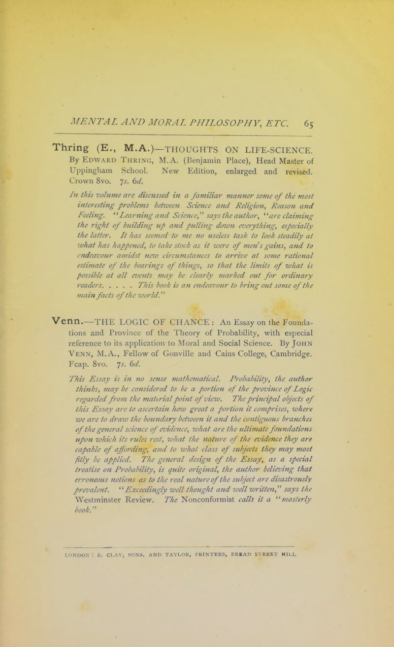 Thring (E., M.A.)—THOUGHTS ON LIFE-SCIENCE. By Edward Thring, M.A. (Benjamin Place), Head Master of Uppingham School. New Edition, enlarged and revised. Crown 8vo. Js. 6d. f>i this volume are discussed in a familiar manner some 0/ the most interesting problems between Science and Religion, Reason and Feeling.  Learning and Science says the author, are claiming the right of building tip and pulling down everything, especially the latter. Lt has seemed to me no useless task to look steadily at what has happened, to take stock as it were of men's gains, and to endeavour amidst netv circumstances to arrive at some rational estimate of the bearings of things, so that the limits of what is possible at all events may be clearly marked out for ordinary readers This book is an endea7'onr to bring out some of the main facts of the world. Venn.—THE LOGIC OF CHANCE : An Essay on the Founda- tions and Province of the Theory of Probability, with especial reference to its application to Moral and Social Science. By John Venn, M.A., Fellow of Gonville and Caius College, Cambridge. Fcap. 8vo. Js. 6d. This Essay is in no sense mathematical. Probability, the author thinks, may be considered to be a portion of the province of Logic regarded from the material point ofvieiv. The principal objects of this Essay are to ascertain how great a portion it comprises, where we are to draw the boundary between it and the contiguous branches of the general science of evidence, what are the ultimate foundations upon which its rules rest, what the nature of the ruidence they are capable of affording, and to tvhat class of subjects they may most fitly be applied. The general design of the Essay, as a special treatise on Probability, is quite original, the author believing that erroneous notions as to the real nature of the subject are disastrously prci'alent. Exceedingly well thought and ivell written, says the Westminster Review. The Nonconformist calls it a masterly book. LONDON : K- CLAY, SONS, AND TAYLOR, PRINTERS, HRKAD STREET MILL